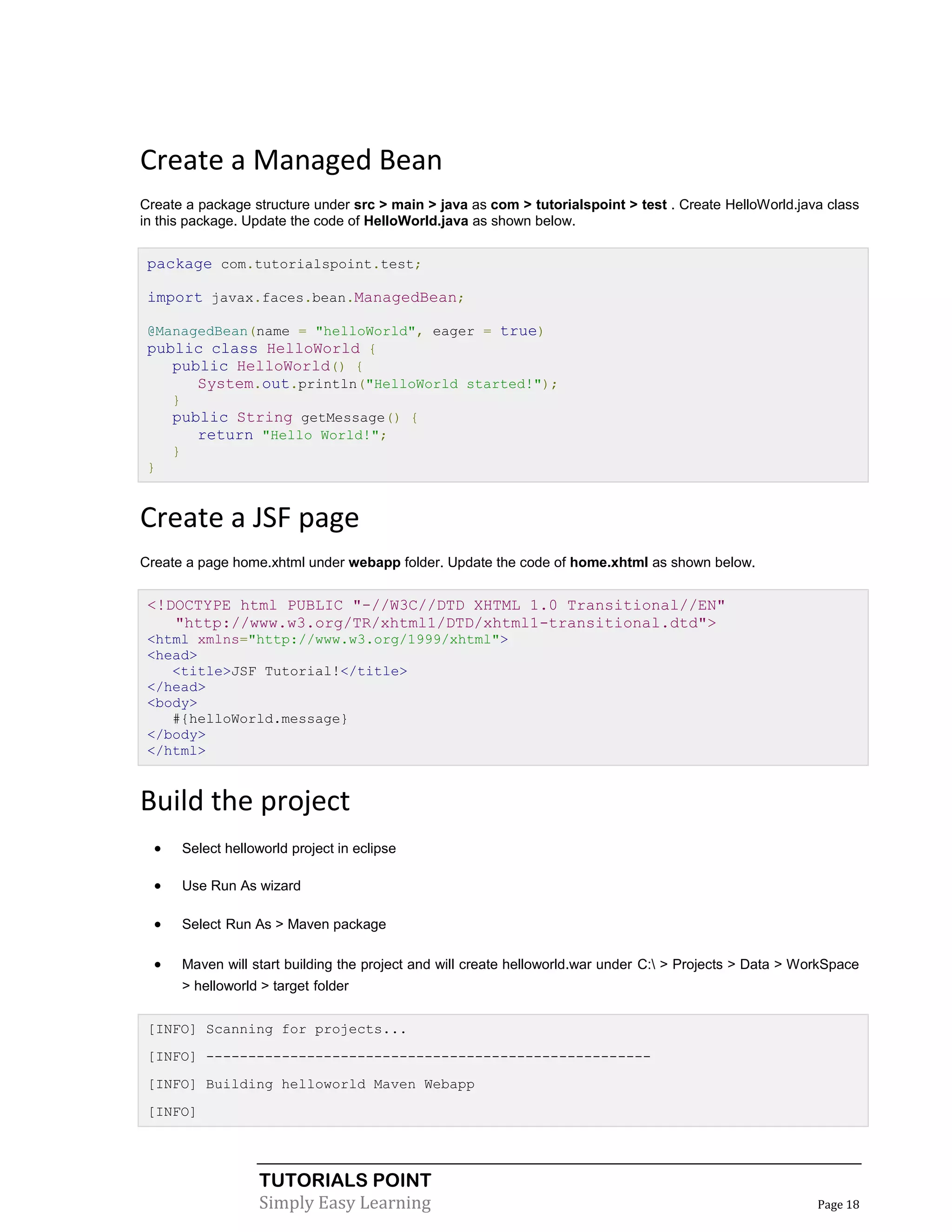 Create a Managed Bean
Create a package structure under src > main > java as com > tutorialspoint > test . Create HelloWorld.java class
in this package. Update the code of HelloWorld.java as shown below.


 package com.tutorialspoint.test;

 import javax.faces.bean.ManagedBean;

 @ManagedBean(name = "helloWorld", eager = true)
 public class HelloWorld {
    public HelloWorld() {
       System.out.println("HelloWorld started!");
    }
    public String getMessage() {
       return "Hello World!";
    }
 }


Create a JSF page
Create a page home.xhtml under webapp folder. Update the code of home.xhtml as shown below.


 <!DOCTYPE html PUBLIC "-//W3C//DTD XHTML 1.0 Transitional//EN"
    "http://www.w3.org/TR/xhtml1/DTD/xhtml1-transitional.dtd">
 <html xmlns="http://www.w3.org/1999/xhtml">
 <head>
    <title>JSF Tutorial!</title>
 </head>
 <body>
    #{helloWorld.message}
 </body>
 </html>


Build the project
     Select helloworld project in eclipse

     Use Run As wizard

     Select Run As > Maven package

     Maven will start building the project and will create helloworld.war under C: > Projects > Data > WorkSpace
      > helloworld > target folder


 [INFO] Scanning for projects...
 [INFO] -----------------------------------------------------
 [INFO] Building helloworld Maven Webapp
 [INFO]




                  TUTORIALS POINT
                  Simply Easy Learning                                                                     Page 18
 