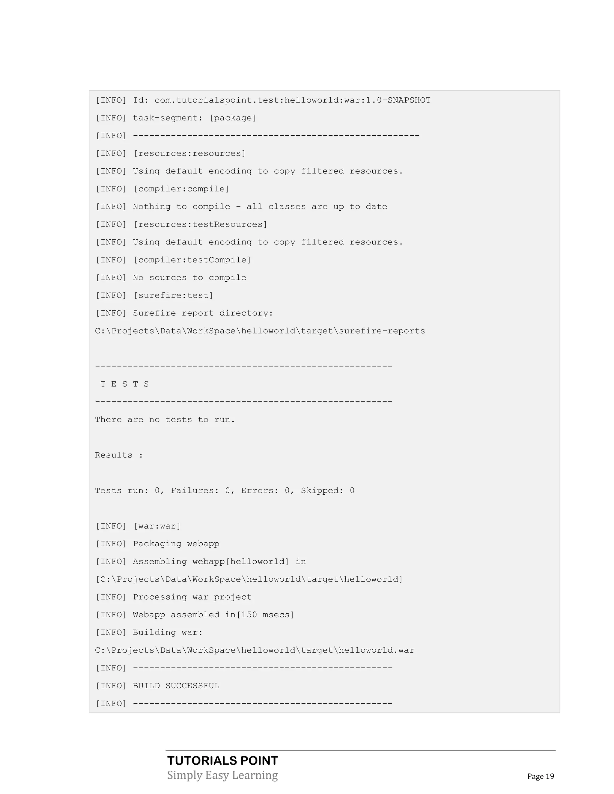 [INFO] Id: com.tutorialspoint.test:helloworld:war:1.0-SNAPSHOT
[INFO] task-segment: [package]
[INFO] -----------------------------------------------------
[INFO] [resources:resources]
[INFO] Using default encoding to copy filtered resources.
[INFO] [compiler:compile]
[INFO] Nothing to compile - all classes are up to date
[INFO] [resources:testResources]
[INFO] Using default encoding to copy filtered resources.
[INFO] [compiler:testCompile]
[INFO] No sources to compile
[INFO] [surefire:test]
[INFO] Surefire report directory:
C:ProjectsDataWorkSpacehelloworldtargetsurefire-reports


-------------------------------------------------------
 T E S T S
-------------------------------------------------------
There are no tests to run.


Results :


Tests run: 0, Failures: 0, Errors: 0, Skipped: 0


[INFO] [war:war]
[INFO] Packaging webapp
[INFO] Assembling webapp[helloworld] in
[C:ProjectsDataWorkSpacehelloworldtargethelloworld]
[INFO] Processing war project
[INFO] Webapp assembled in[150 msecs]
[INFO] Building war:
C:ProjectsDataWorkSpacehelloworldtargethelloworld.war
[INFO] ------------------------------------------------
[INFO] BUILD SUCCESSFUL
[INFO] ------------------------------------------------




             TUTORIALS POINT
             Simply Easy Learning                                Page 19
 
