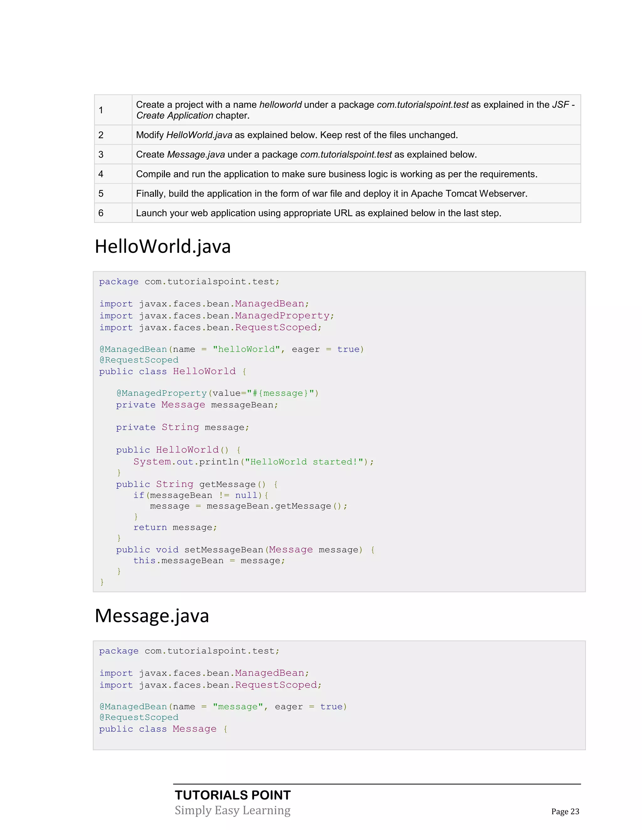 Create a project with a name helloworld under a package com.tutorialspoint.test as explained in the JSF -
1
       Create Application chapter.

2      Modify HelloWorld.java as explained below. Keep rest of the files unchanged.

3      Create Message.java under a package com.tutorialspoint.test as explained below.

4      Compile and run the application to make sure business logic is working as per the requirements.

5      Finally, build the application in the form of war file and deploy it in Apache Tomcat Webserver.

6      Launch your web application using appropriate URL as explained below in the last step.


HelloWorld.java
package com.tutorialspoint.test;

import javax.faces.bean.ManagedBean;
import javax.faces.bean.ManagedProperty;
import javax.faces.bean.RequestScoped;

@ManagedBean(name = "helloWorld", eager = true)
@RequestScoped
public class HelloWorld {

    @ManagedProperty(value="#{message}")
    private Message messageBean;

    private String message;

    public HelloWorld() {
       System.out.println("HelloWorld started!");
    }
    public String getMessage() {
       if(messageBean != null){
          message = messageBean.getMessage();
       }
       return message;
    }
    public void setMessageBean(Message message) {
       this.messageBean = message;
    }
}


Message.java
package com.tutorialspoint.test;

import javax.faces.bean.ManagedBean;
import javax.faces.bean.RequestScoped;

@ManagedBean(name = "message", eager = true)
@RequestScoped
public class Message {




                TUTORIALS POINT
                Simply Easy Learning                                                                      Page 23
 
