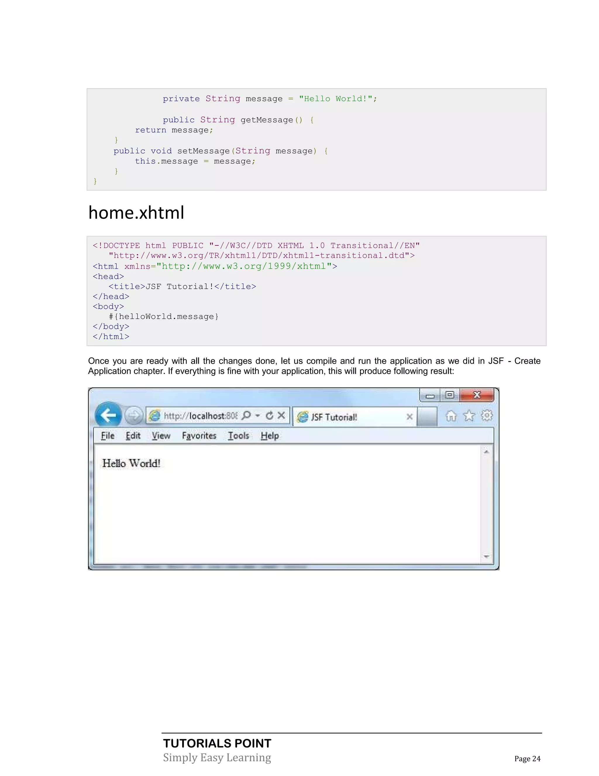 private String message = "Hello World!";

                public String getMessage() {
           return message;
      }
      public void setMessage(String message) {
          this.message = message;
      }
 }


home.xhtml
 <!DOCTYPE html PUBLIC "-//W3C//DTD XHTML 1.0 Transitional//EN"
    "http://www.w3.org/TR/xhtml1/DTD/xhtml1-transitional.dtd">
 <html xmlns="http://www.w3.org/1999/xhtml">
 <head>
    <title>JSF Tutorial!</title>
 </head>
 <body>
    #{helloWorld.message}
 </body>
 </html>

Once you are ready with all the changes done, let us compile and run the application as we did in JSF - Create
Application chapter. If everything is fine with your application, this will produce following result:




                  TUTORIALS POINT
                  Simply Easy Learning                                                                 Page 24
 