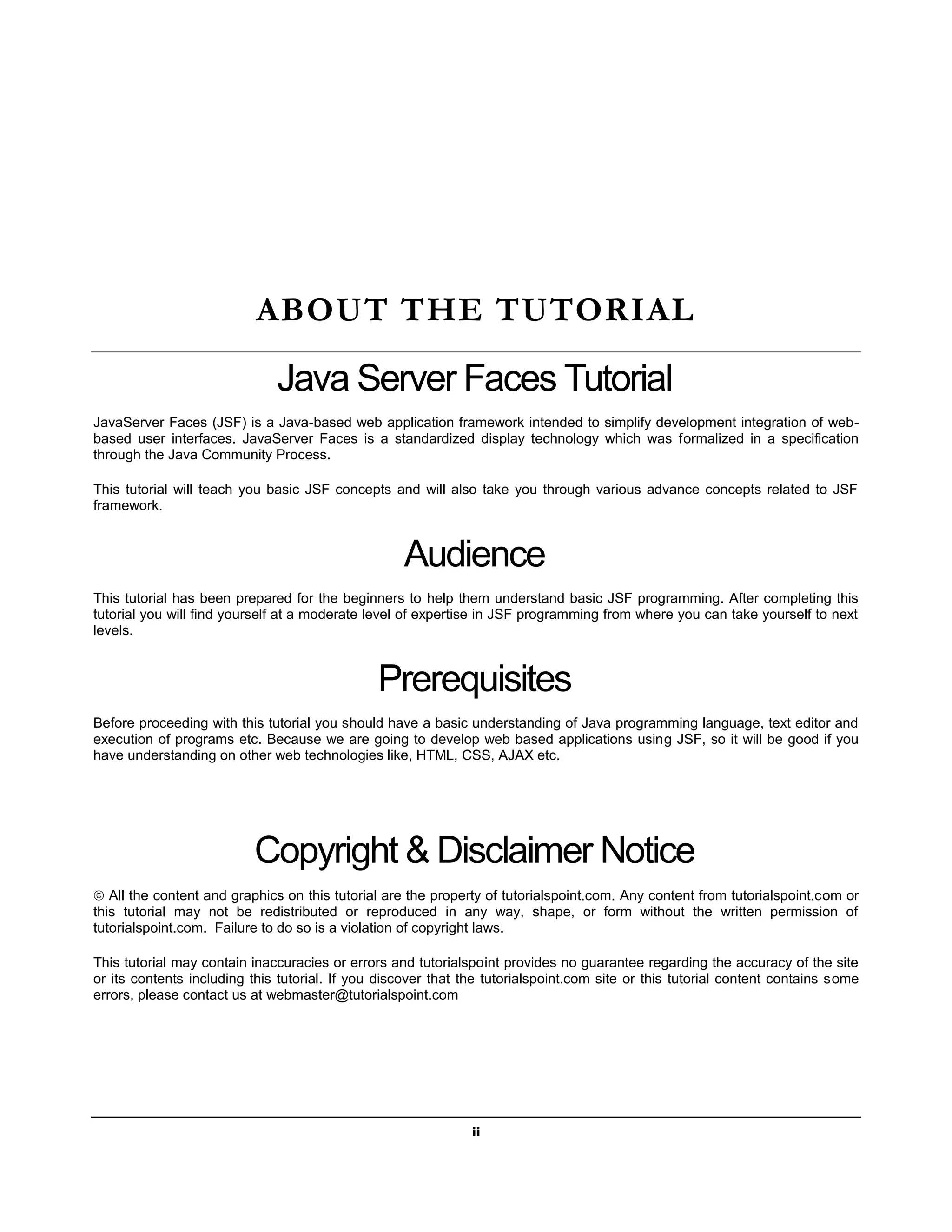 ABOUT THE TUTORIAL

                              Java Server Faces Tutorial
JavaServer Faces (JSF) is a Java-based web application framework intended to simplify development integration of web-
based user interfaces. JavaServer Faces is a standardized display technology which was formalized in a specification
through the Java Community Process.

This tutorial will teach you basic JSF concepts and will also take you through various advance concepts related to JSF
framework.



                                                   Audience
This tutorial has been prepared for the beginners to help them understand basic JSF programming. After completing this
tutorial you will find yourself at a moderate level of expertise in JSF programming from where you can take yourself to next
levels.



                                               Prerequisites
Before proceeding with this tutorial you should have a basic understanding of Java programming language, text editor and
execution of programs etc. Because we are going to develop web based applications using JSF, so it will be good if you
have understanding on other web technologies like, HTML, CSS, AJAX etc.




                          Copyright & Disclaimer Notice
 All the content and graphics on this tutorial are the property of tutorialspoint.com. Any content from tutorialspoint.com or
this tutorial may not be redistributed or reproduced in any way, shape, or form without the written permission of
tutorialspoint.com. Failure to do so is a violation of copyright laws.

This tutorial may contain inaccuracies or errors and tutorialspoint provides no guarantee regarding the accuracy of the site
or its contents including this tutorial. If you discover that the tutorialspoint.com site or this tutorial content contains some
errors, please contact us at webmaster@tutorialspoint.com




                                                               ii
 
