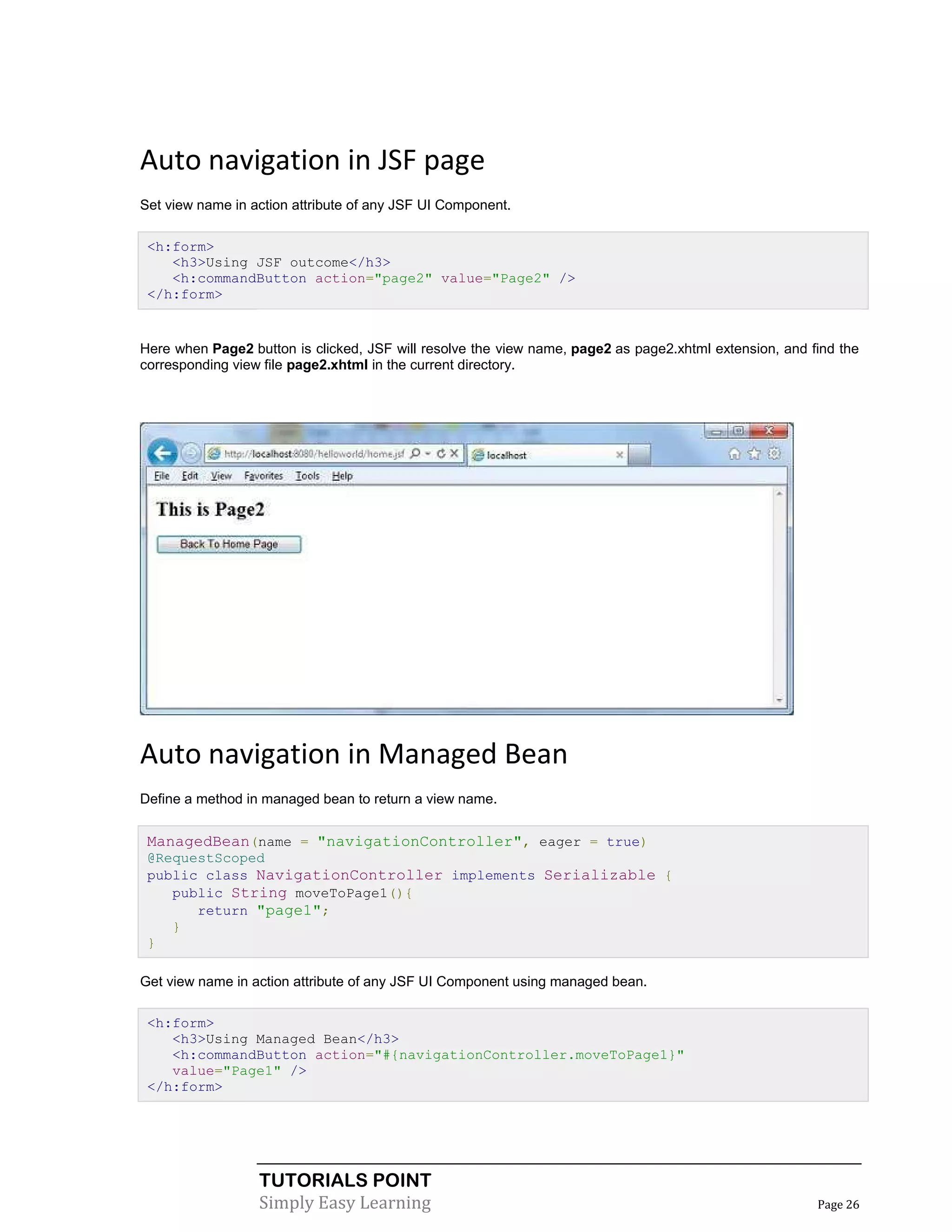 Auto navigation in JSF page
Set view name in action attribute of any JSF UI Component.

 <h:form>
    <h3>Using JSF outcome</h3>
    <h:commandButton action="page2" value="Page2" />
 </h:form>


Here when Page2 button is clicked, JSF will resolve the view name, page2 as page2.xhtml extension, and find the
corresponding view file page2.xhtml in the current directory.




Auto navigation in Managed Bean
Define a method in managed bean to return a view name.


 ManagedBean(name = "navigationController", eager = true)
 @RequestScoped
 public class NavigationController implements Serializable {
    public String moveToPage1(){
       return "page1";
    }
 }

Get view name in action attribute of any JSF UI Component using managed bean.

 <h:form>
    <h3>Using Managed Bean</h3>
    <h:commandButton action="#{navigationController.moveToPage1}"
    value="Page1" />
 </h:form>




                  TUTORIALS POINT
                  Simply Easy Learning                                                                  Page 26
 
