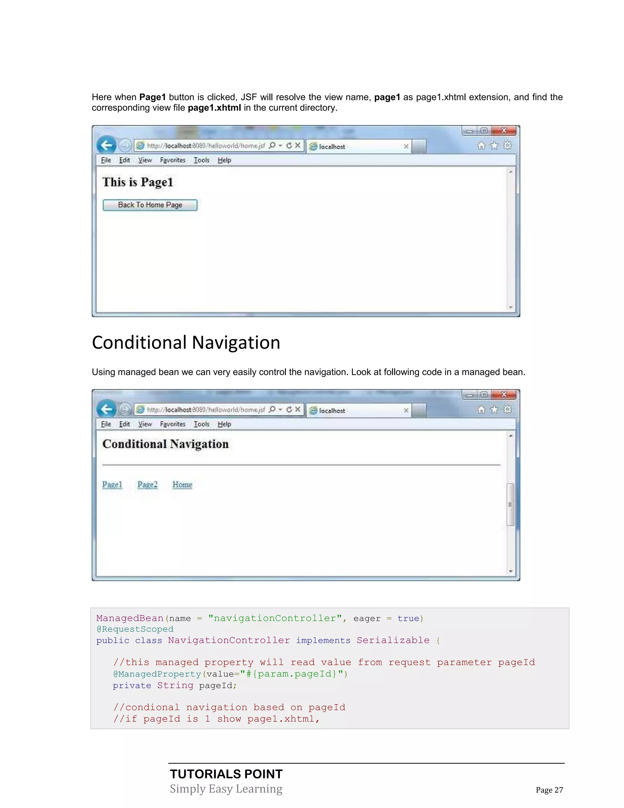 Here when Page1 button is clicked, JSF will resolve the view name, page1 as page1.xhtml extension, and find the
corresponding view file page1.xhtml in the current directory.




Conditional Navigation
Using managed bean we can very easily control the navigation. Look at following code in a managed bean.




 ManagedBean(name = "navigationController", eager = true)
 @RequestScoped
 public class NavigationController implements Serializable {

     //this managed property will read value from request parameter pageId
     @ManagedProperty(value="#{param.pageId}")
     private String pageId;

     //condional navigation based on pageId
     //if pageId is 1 show page1.xhtml,




                  TUTORIALS POINT
                  Simply Easy Learning                                                                    Page 27
 