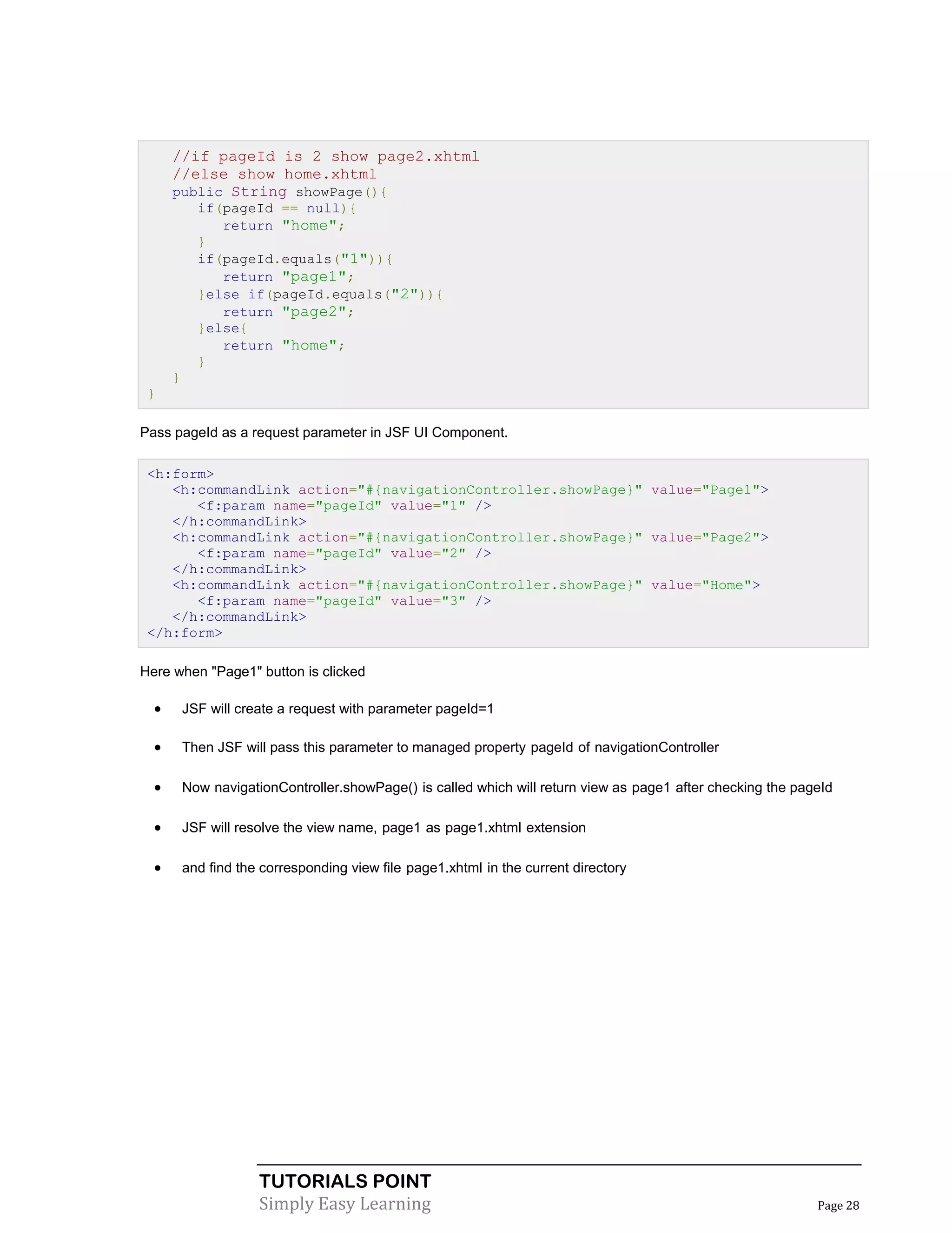 //if pageId is 2 show page2.xhtml
      //else show home.xhtml
      public String showPage(){
            if(pageId == null){
               return "home";
            }
            if(pageId.equals("1")){
               return "page1";
            }else if(pageId.equals("2")){
               return "page2";
            }else{
               return "home";
            }
      }
 }

Pass pageId as a request parameter in JSF UI Component.

 <h:form>
    <h:commandLink action="#{navigationController.showPage}" value="Page1">
       <f:param name="pageId" value="1" />
    </h:commandLink>
    <h:commandLink action="#{navigationController.showPage}" value="Page2">
       <f:param name="pageId" value="2" />
    </h:commandLink>
    <h:commandLink action="#{navigationController.showPage}" value="Home">
       <f:param name="pageId" value="3" />
    </h:commandLink>
 </h:form>

Here when "Page1" button is clicked

         JSF will create a request with parameter pageId=1

         Then JSF will pass this parameter to managed property pageId of navigationController

         Now navigationController.showPage() is called which will return view as page1 after checking the pageId

         JSF will resolve the view name, page1 as page1.xhtml extension

         and find the corresponding view file page1.xhtml in the current directory




                      TUTORIALS POINT
                      Simply Easy Learning                                                                    Page 28
 