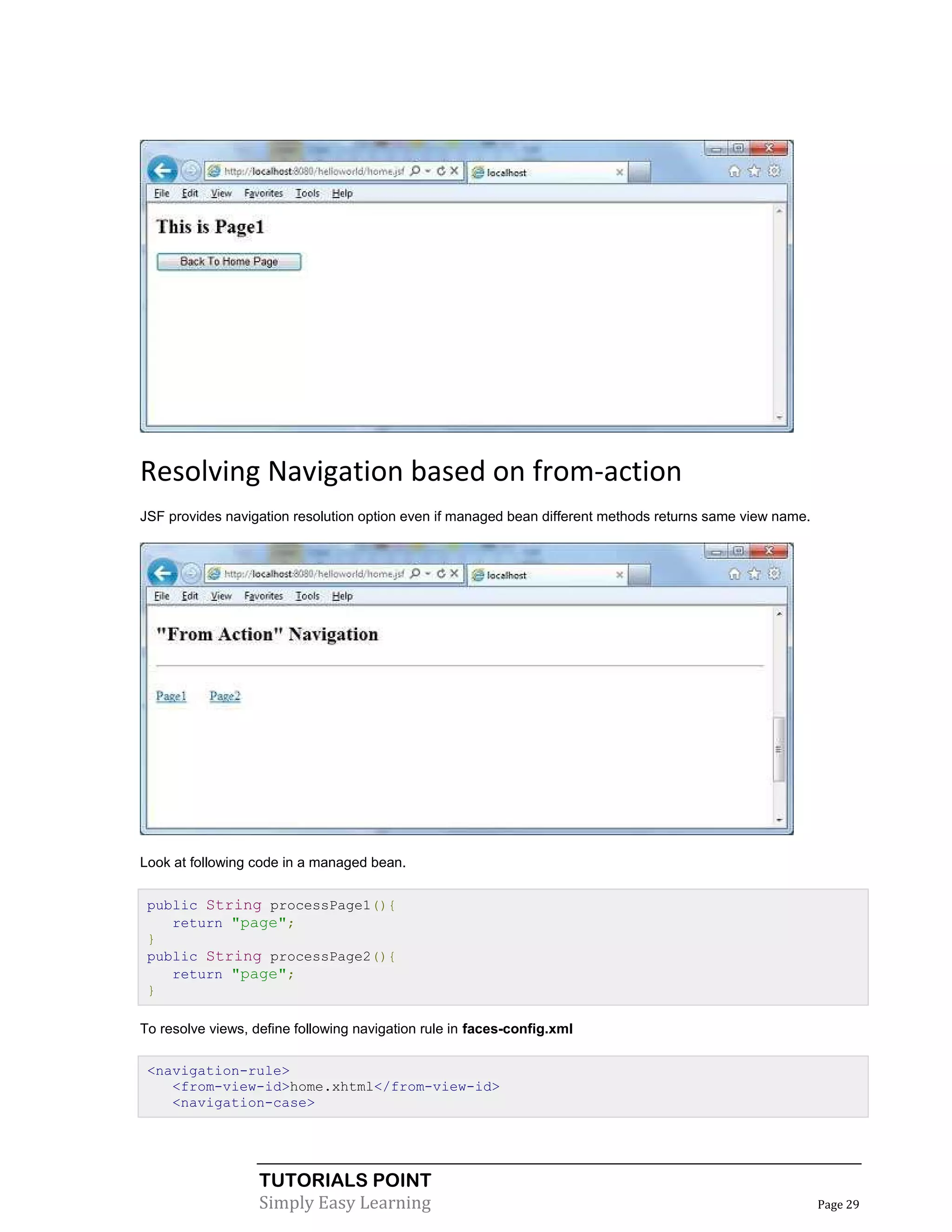 Resolving Navigation based on from-action
JSF provides navigation resolution option even if managed bean different methods returns same view name.




Look at following code in a managed bean.


 public String processPage1(){
    return "page";
 }
 public String processPage2(){
    return "page";
 }

To resolve views, define following navigation rule in faces-config.xml

 <navigation-rule>
    <from-view-id>home.xhtml</from-view-id>
    <navigation-case>




                   TUTORIALS POINT
                   Simply Easy Learning                                                                    Page 29
 