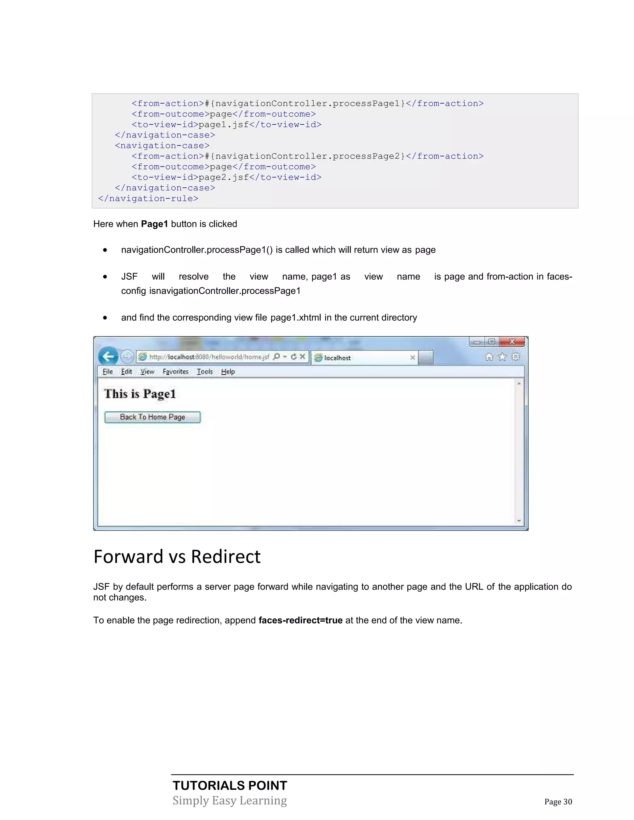 <from-action>#{navigationController.processPage1}</from-action>
       <from-outcome>page</from-outcome>
       <to-view-id>page1.jsf</to-view-id>
    </navigation-case>
    <navigation-case>
       <from-action>#{navigationController.processPage2}</from-action>
       <from-outcome>page</from-outcome>
       <to-view-id>page2.jsf</to-view-id>
    </navigation-case>
 </navigation-rule>

Here when Page1 button is clicked

     navigationController.processPage1() is called which will return view as page

     JSF    will    resolve   the   view    name, page1 as      view     name    is page and from-action in faces-
      config isnavigationController.processPage1

     and find the corresponding view file page1.xhtml in the current directory




Forward vs Redirect
JSF by default performs a server page forward while navigating to another page and the URL of the application do
not changes.

To enable the page redirection, append faces-redirect=true at the end of the view name.




                    TUTORIALS POINT
                    Simply Easy Learning                                                                    Page 30
 