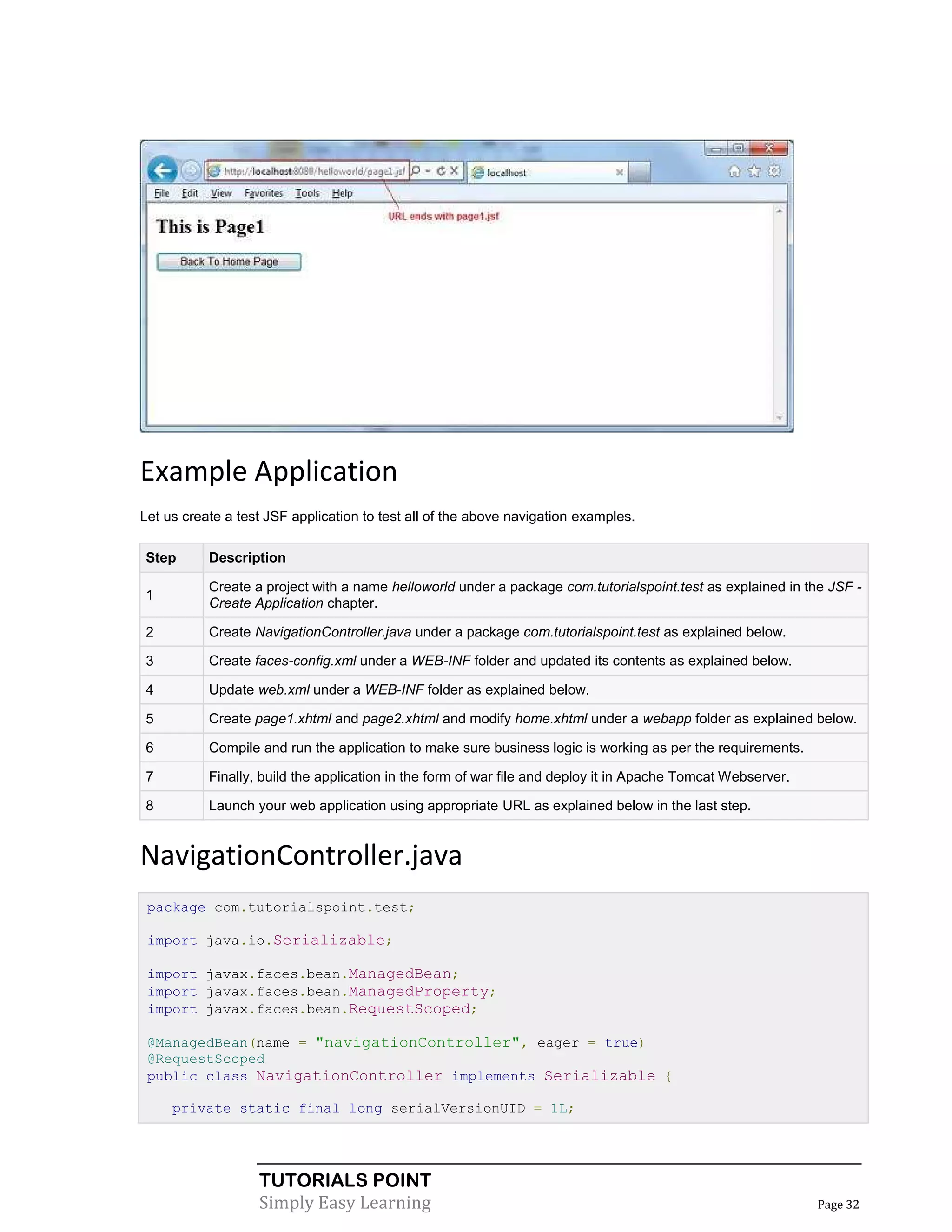 Example Application
Let us create a test JSF application to test all of the above navigation examples.

Step       Description

           Create a project with a name helloworld under a package com.tutorialspoint.test as explained in the JSF -
1
           Create Application chapter.

2          Create NavigationController.java under a package com.tutorialspoint.test as explained below.

3          Create faces-config.xml under a WEB-INF folder and updated its contents as explained below.

4          Update web.xml under a WEB-INF folder as explained below.

5          Create page1.xhtml and page2.xhtml and modify home.xhtml under a webapp folder as explained below.

6          Compile and run the application to make sure business logic is working as per the requirements.

7          Finally, build the application in the form of war file and deploy it in Apache Tomcat Webserver.

8          Launch your web application using appropriate URL as explained below in the last step.


NavigationController.java
 package com.tutorialspoint.test;

 import java.io.Serializable;

 import javax.faces.bean.ManagedBean;
 import javax.faces.bean.ManagedProperty;
 import javax.faces.bean.RequestScoped;

 @ManagedBean(name = "navigationController", eager = true)
 @RequestScoped
 public class NavigationController implements Serializable {

     private static final long serialVersionUID = 1L;




                   TUTORIALS POINT
                   Simply Easy Learning                                                                       Page 32
 