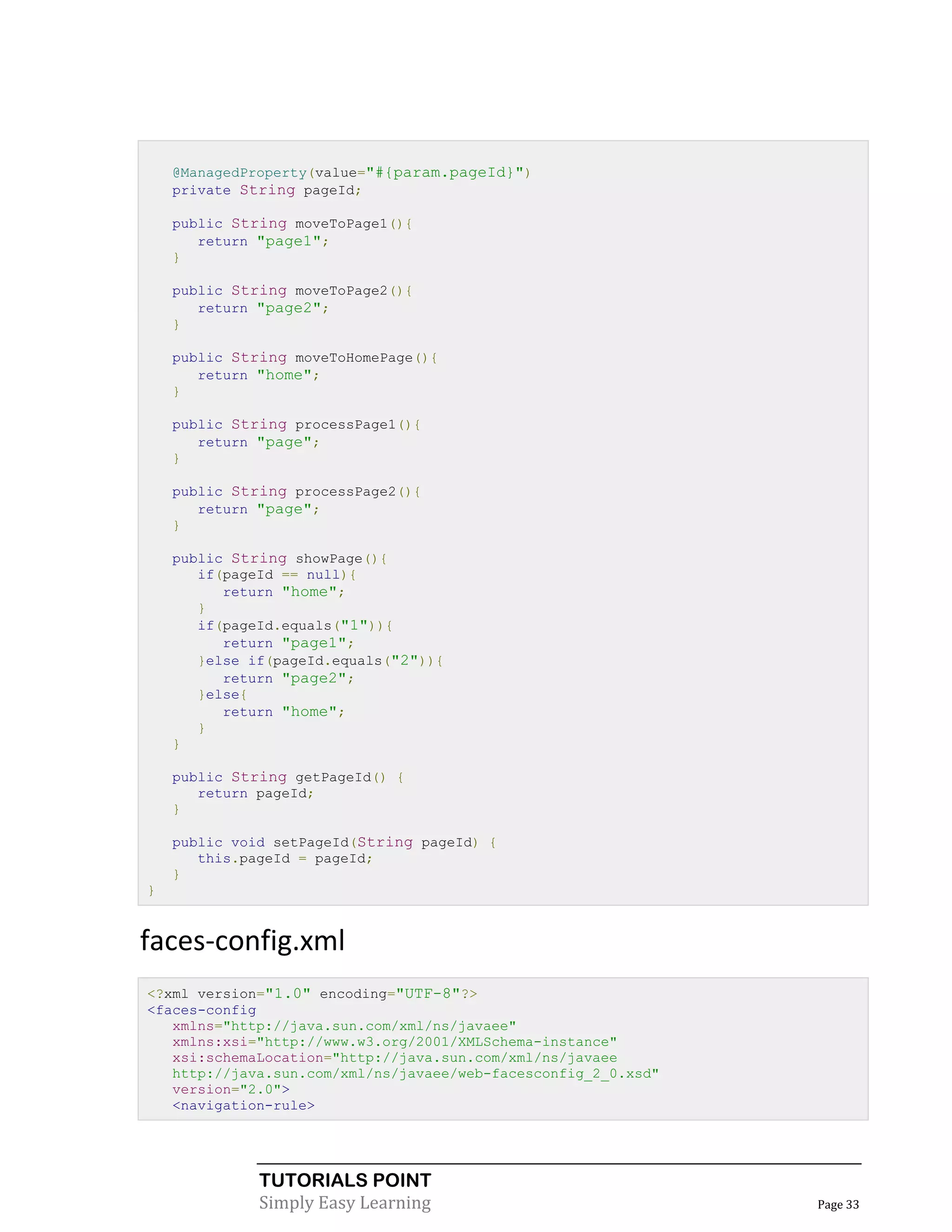 @ManagedProperty(value="#{param.pageId}")
    private String pageId;

    public String moveToPage1(){
       return "page1";
    }

    public String moveToPage2(){
       return "page2";
    }

    public String moveToHomePage(){
       return "home";
    }

    public String processPage1(){
       return "page";
    }

    public String processPage2(){
       return "page";
    }

    public String showPage(){
       if(pageId == null){
          return "home";
       }
       if(pageId.equals("1")){
          return "page1";
       }else if(pageId.equals("2")){
          return "page2";
       }else{
          return "home";
       }
    }

    public String getPageId() {
       return pageId;
    }

    public void setPageId(String pageId) {
       this.pageId = pageId;
    }
}


faces-config.xml
<?xml version="1.0" encoding="UTF-8"?>
<faces-config
   xmlns="http://java.sun.com/xml/ns/javaee"
   xmlns:xsi="http://www.w3.org/2001/XMLSchema-instance"
   xsi:schemaLocation="http://java.sun.com/xml/ns/javaee
   http://java.sun.com/xml/ns/javaee/web-facesconfig_2_0.xsd"
   version="2.0">
   <navigation-rule>




              TUTORIALS POINT
              Simply Easy Learning                              Page 33
 