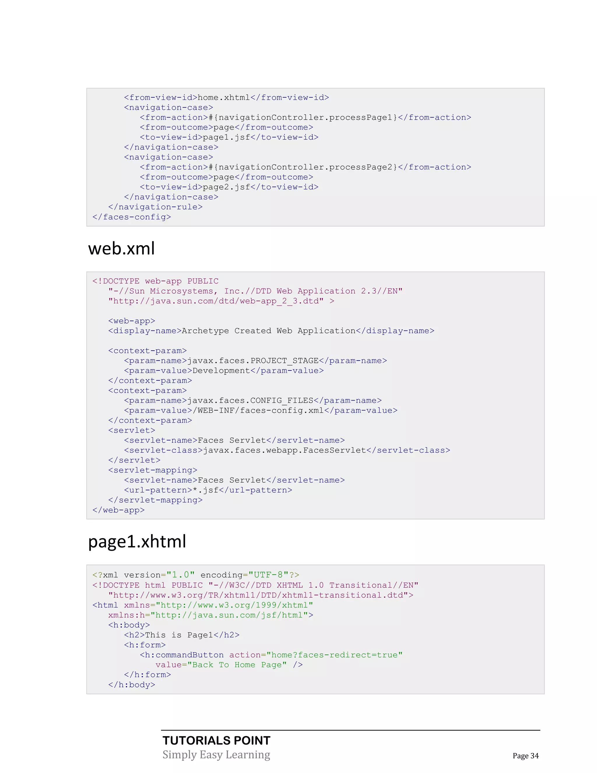 <from-view-id>home.xhtml</from-view-id>
      <navigation-case>
         <from-action>#{navigationController.processPage1}</from-action>
         <from-outcome>page</from-outcome>
         <to-view-id>page1.jsf</to-view-id>
      </navigation-case>
      <navigation-case>
         <from-action>#{navigationController.processPage2}</from-action>
         <from-outcome>page</from-outcome>
         <to-view-id>page2.jsf</to-view-id>
      </navigation-case>
   </navigation-rule>
</faces-config>


web.xml
<!DOCTYPE web-app PUBLIC
   "-//Sun Microsystems, Inc.//DTD Web Application 2.3//EN"
   "http://java.sun.com/dtd/web-app_2_3.dtd" >

  <web-app>
  <display-name>Archetype Created Web Application</display-name>

   <context-param>
      <param-name>javax.faces.PROJECT_STAGE</param-name>
      <param-value>Development</param-value>
   </context-param>
   <context-param>
      <param-name>javax.faces.CONFIG_FILES</param-name>
      <param-value>/WEB-INF/faces-config.xml</param-value>
   </context-param>
   <servlet>
      <servlet-name>Faces Servlet</servlet-name>
      <servlet-class>javax.faces.webapp.FacesServlet</servlet-class>
   </servlet>
   <servlet-mapping>
      <servlet-name>Faces Servlet</servlet-name>
      <url-pattern>*.jsf</url-pattern>
   </servlet-mapping>
</web-app>


page1.xhtml
<?xml version="1.0" encoding="UTF-8"?>
<!DOCTYPE html PUBLIC "-//W3C//DTD XHTML 1.0 Transitional//EN"
   "http://www.w3.org/TR/xhtml1/DTD/xhtml1-transitional.dtd">
<html xmlns="http://www.w3.org/1999/xhtml"
   xmlns:h="http://java.sun.com/jsf/html">
   <h:body>
      <h2>This is Page1</h2>
      <h:form>
         <h:commandButton action="home?faces-redirect=true"
            value="Back To Home Page" />
      </h:form>
   </h:body>




             TUTORIALS POINT
             Simply Easy Learning                                          Page 34
 