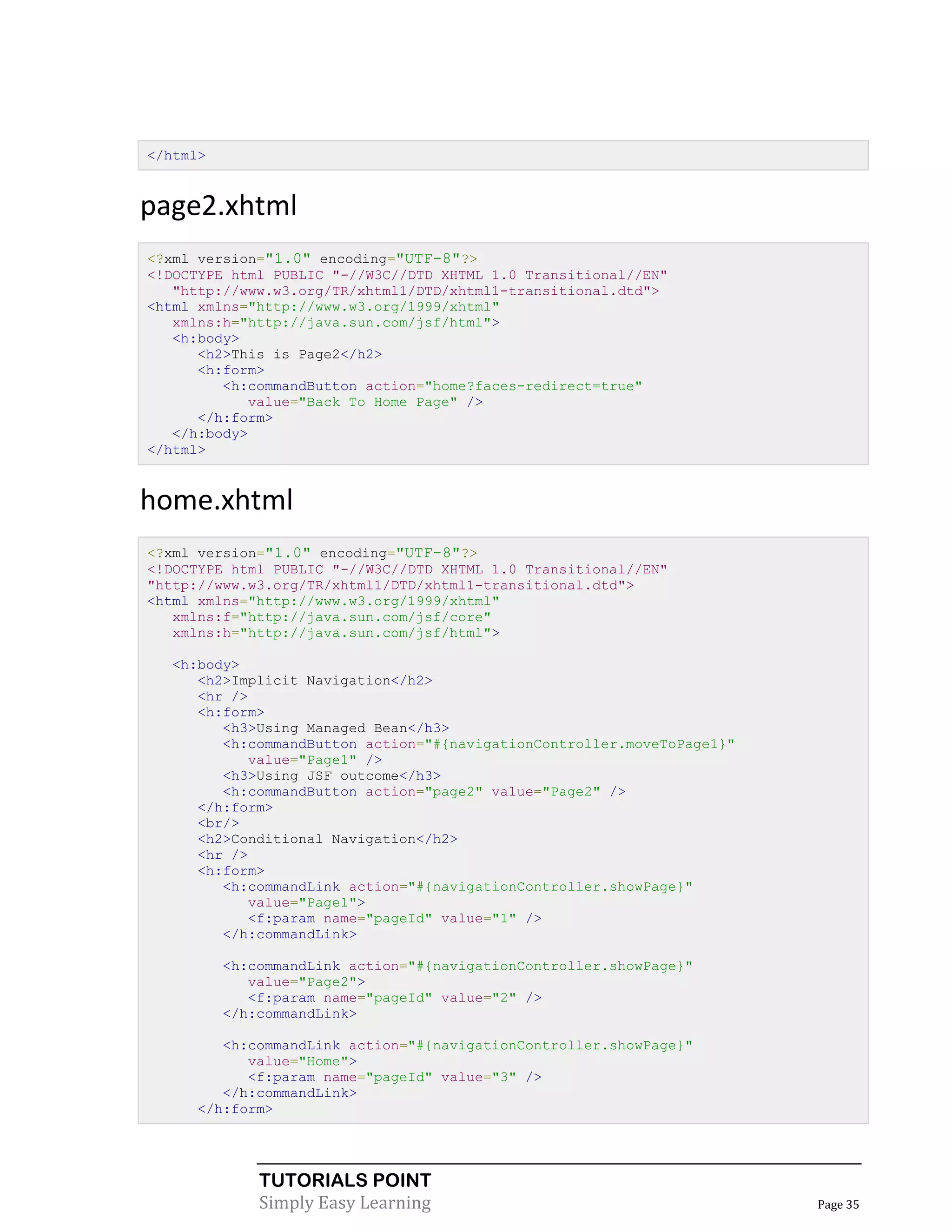 </html>


page2.xhtml
<?xml version="1.0" encoding="UTF-8"?>
<!DOCTYPE html PUBLIC "-//W3C//DTD XHTML 1.0 Transitional//EN"
   "http://www.w3.org/TR/xhtml1/DTD/xhtml1-transitional.dtd">
<html xmlns="http://www.w3.org/1999/xhtml"
   xmlns:h="http://java.sun.com/jsf/html">
   <h:body>
      <h2>This is Page2</h2>
      <h:form>
         <h:commandButton action="home?faces-redirect=true"
            value="Back To Home Page" />
      </h:form>
   </h:body>
</html>


home.xhtml
<?xml version="1.0" encoding="UTF-8"?>
<!DOCTYPE html PUBLIC "-//W3C//DTD XHTML 1.0 Transitional//EN"
"http://www.w3.org/TR/xhtml1/DTD/xhtml1-transitional.dtd">
<html xmlns="http://www.w3.org/1999/xhtml"
   xmlns:f="http://java.sun.com/jsf/core"
   xmlns:h="http://java.sun.com/jsf/html">

  <h:body>
     <h2>Implicit Navigation</h2>
     <hr />
     <h:form>
        <h3>Using Managed Bean</h3>
        <h:commandButton action="#{navigationController.moveToPage1}"
            value="Page1" />
        <h3>Using JSF outcome</h3>
        <h:commandButton action="page2" value="Page2" />
     </h:form>
     <br/>
     <h2>Conditional Navigation</h2>
     <hr />
     <h:form>
        <h:commandLink action="#{navigationController.showPage}"
            value="Page1">
            <f:param name="pageId" value="1" />
        </h:commandLink>

          <h:commandLink action="#{navigationController.showPage}"
             value="Page2">
             <f:param name="pageId" value="2" />
          </h:commandLink>

        <h:commandLink action="#{navigationController.showPage}"
           value="Home">
           <f:param name="pageId" value="3" />
        </h:commandLink>
     </h:form>




              TUTORIALS POINT
              Simply Easy Learning                                      Page 35
 