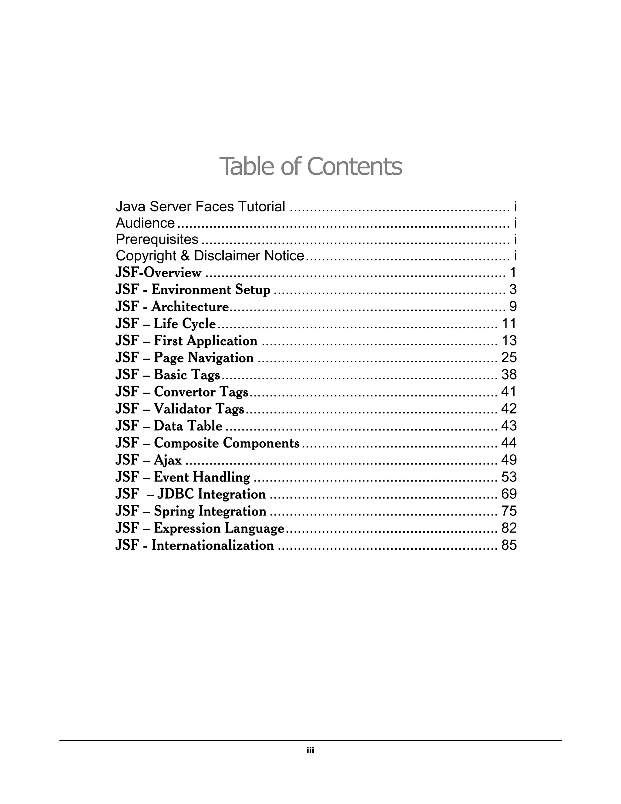 Table of Contents
Java Server Faces Tutorial ....................................................... i
Audience ................................................................................... i
Prerequisites ............................................................................. i
Copyright & Disclaimer Notice ................................................... i
JSF-Overview ........................................................................... 1
JSF - Environment Setup .......................................................... 3
JSF - Architecture..................................................................... 9
JSF – Life Cycle ...................................................................... 11
JSF – First Application ........................................................... 13
JSF – Page Navigation ............................................................ 25
JSF – Basic Tags ..................................................................... 38
JSF – Convertor Tags .............................................................. 41
JSF – Validator Tags ............................................................... 42
JSF – Data Table .................................................................... 43
JSF – Composite Components ................................................. 44
JSF – Ajax .............................................................................. 49
JSF – Event Handling ............................................................. 53
JSF – JDBC Integration ......................................................... 69
JSF – Spring Integration ......................................................... 75
JSF – Expression Language ..................................................... 82
JSF - Internationalization ....................................................... 85




                                            iii
 