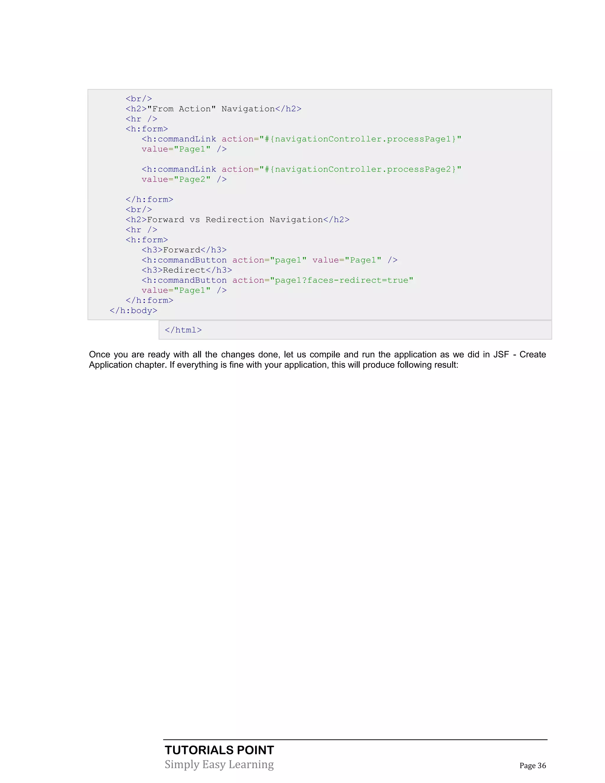 <br/>
        <h2>"From Action" Navigation</h2>
        <hr />
        <h:form>
           <h:commandLink action="#{navigationController.processPage1}"
           value="Page1" />

            <h:commandLink action="#{navigationController.processPage2}"
            value="Page2" />

       </h:form>
       <br/>
       <h2>Forward vs Redirection Navigation</h2>
       <hr />
       <h:form>
          <h3>Forward</h3>
          <h:commandButton action="page1" value="Page1" />
          <h3>Redirect</h3>
          <h:commandButton action="page1?faces-redirect=true"
          value="Page1" />
       </h:form>
    </h:body>

                  </html>

Once you are ready with all the changes done, let us compile and run the application as we did in JSF - Create
Application chapter. If everything is fine with your application, this will produce following result:




                  TUTORIALS POINT
                  Simply Easy Learning                                                                 Page 36
 