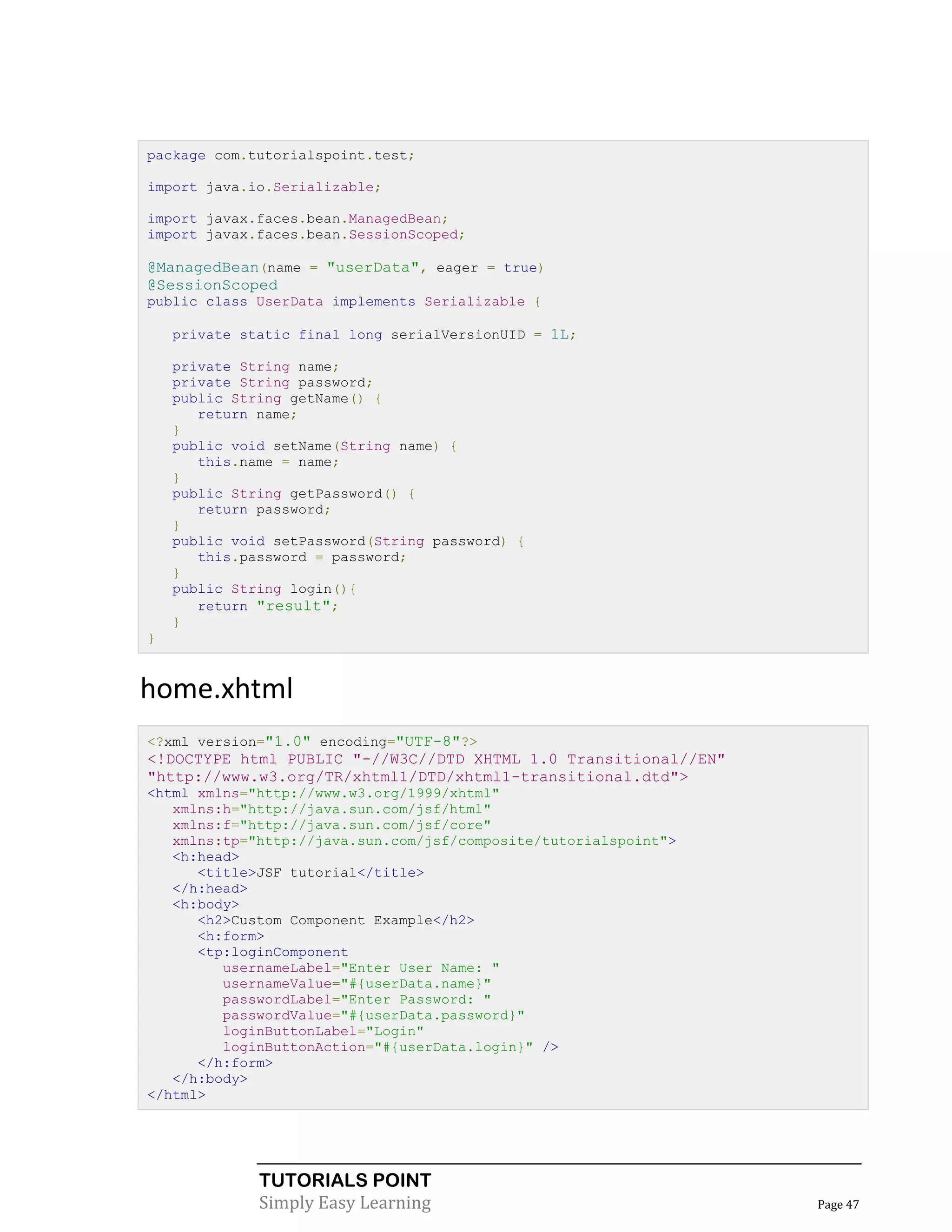 package com.tutorialspoint.test;

import java.io.Serializable;

import javax.faces.bean.ManagedBean;
import javax.faces.bean.SessionScoped;

@ManagedBean(name = "userData", eager = true)
@SessionScoped
public class UserData implements Serializable {

    private static final long serialVersionUID = 1L;

    private String name;
    private String password;
    public String getName() {
       return name;
    }
    public void setName(String name) {
       this.name = name;
    }
    public String getPassword() {
       return password;
    }
    public void setPassword(String password) {
       this.password = password;
    }
    public String login(){
       return "result";
    }
}


home.xhtml
<?xml version="1.0" encoding="UTF-8"?>
<!DOCTYPE html PUBLIC "-//W3C//DTD XHTML 1.0 Transitional//EN"
"http://www.w3.org/TR/xhtml1/DTD/xhtml1-transitional.dtd">
<html xmlns="http://www.w3.org/1999/xhtml"
   xmlns:h="http://java.sun.com/jsf/html"
   xmlns:f="http://java.sun.com/jsf/core"
   xmlns:tp="http://java.sun.com/jsf/composite/tutorialspoint">
   <h:head>
      <title>JSF tutorial</title>
   </h:head>
   <h:body>
      <h2>Custom Component Example</h2>
      <h:form>
      <tp:loginComponent
         usernameLabel="Enter User Name: "
         usernameValue="#{userData.name}"
         passwordLabel="Enter Password: "
         passwordValue="#{userData.password}"
         loginButtonLabel="Login"
         loginButtonAction="#{userData.login}" />
      </h:form>
   </h:body>
</html>




              TUTORIALS POINT
              Simply Easy Learning                                Page 47
 