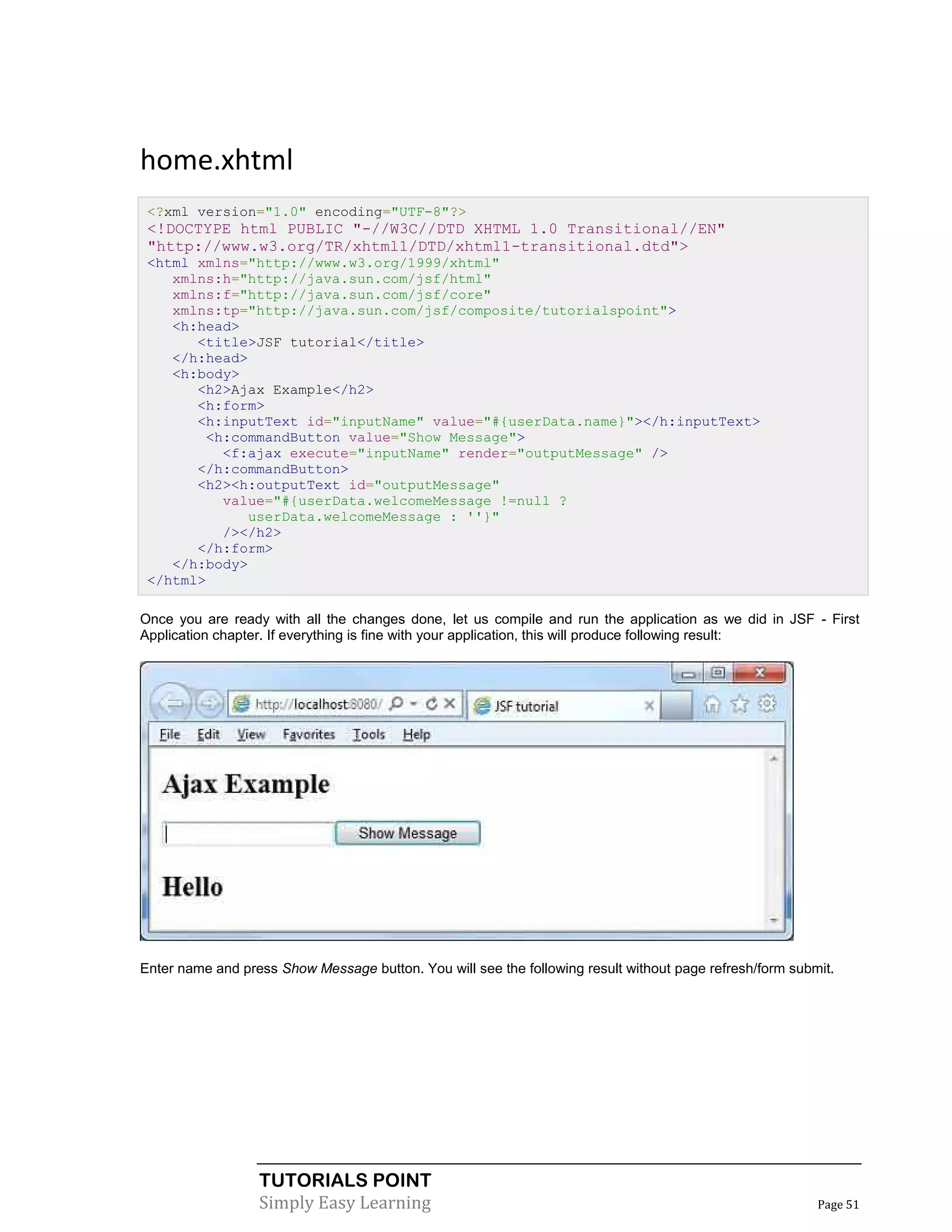 home.xhtml
 <?xml version="1.0" encoding="UTF-8"?>
 <!DOCTYPE html PUBLIC "-//W3C//DTD XHTML 1.0 Transitional//EN"
 "http://www.w3.org/TR/xhtml1/DTD/xhtml1-transitional.dtd">
 <html xmlns="http://www.w3.org/1999/xhtml"
    xmlns:h="http://java.sun.com/jsf/html"
    xmlns:f="http://java.sun.com/jsf/core"
    xmlns:tp="http://java.sun.com/jsf/composite/tutorialspoint">
    <h:head>
       <title>JSF tutorial</title>
    </h:head>
    <h:body>
       <h2>Ajax Example</h2>
       <h:form>
       <h:inputText id="inputName" value="#{userData.name}"></h:inputText>
        <h:commandButton value="Show Message">
          <f:ajax execute="inputName" render="outputMessage" />
       </h:commandButton>
       <h2><h:outputText id="outputMessage"
          value="#{userData.welcomeMessage !=null ?
             userData.welcomeMessage : ''}"
          /></h2>
       </h:form>
    </h:body>
 </html>

Once you are ready with all the changes done, let us compile and run the application as we did in JSF - First
Application chapter. If everything is fine with your application, this will produce following result:




Enter name and press Show Message button. You will see the following result without page refresh/form submit.




                  TUTORIALS POINT
                  Simply Easy Learning                                                                    Page 51
 