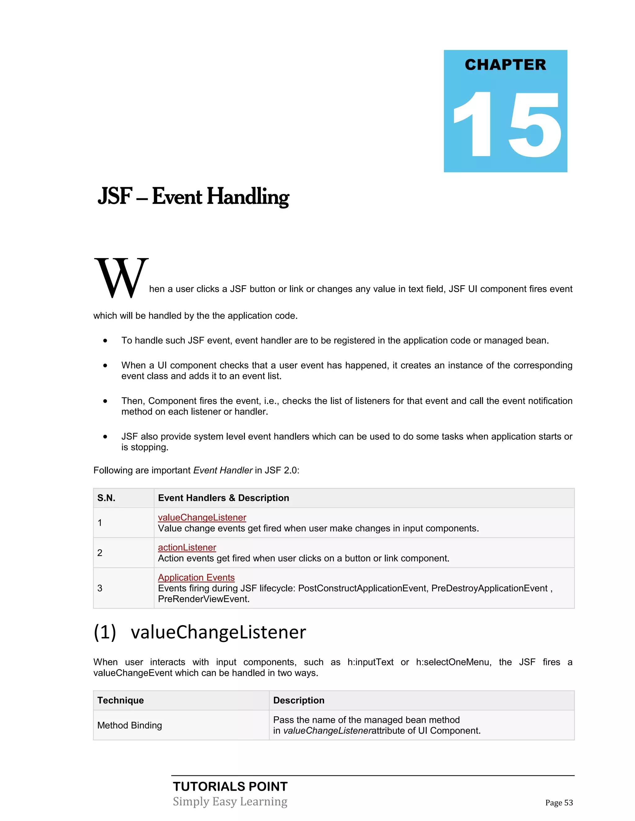 CHAPTER




                                                                                          15
 JSF – Event Handling



W              hen a user clicks a JSF button or link or changes any value in text field, JSF UI component fires event

which will be handled by the the application code.

       To handle such JSF event, event handler are to be registered in the application code or managed bean.

       When a UI component checks that a user event has happened, it creates an instance of the corresponding
        event class and adds it to an event list.

       Then, Component fires the event, i.e., checks the list of listeners for that event and call the event notification
        method on each listener or handler.

       JSF also provide system level event handlers which can be used to do some tasks when application starts or
        is stopping.

Following are important Event Handler in JSF 2.0:

S.N.             Event Handlers & Description

                 valueChangeListener
1
                 Value change events get fired when user make changes in input components.

                 actionListener
2
                 Action events get fired when user clicks on a button or link component.

                 Application Events
3                Events firing during JSF lifecycle: PostConstructApplicationEvent, PreDestroyApplicationEvent ,
                 PreRenderViewEvent.


(1) valueChangeListener
When user interacts with input components, such as h:inputText or h:selectOneMenu, the JSF fires a
valueChangeEvent which can be handled in two ways.

Technique                                     Description

                                              Pass the name of the managed bean method
Method Binding
                                              in valueChangeListenerattribute of UI Component.




                    TUTORIALS POINT
                    Simply Easy Learning                                                                           Page 53
 