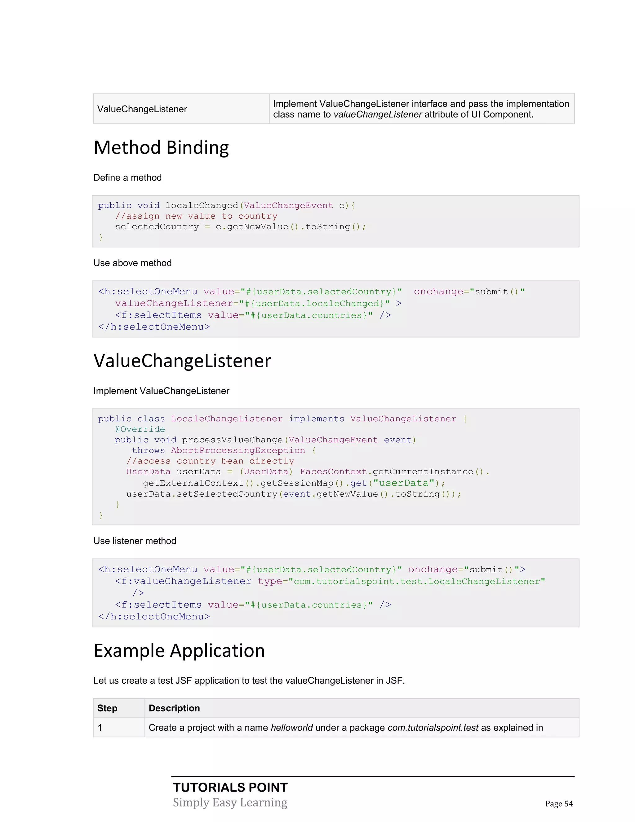 Implement ValueChangeListener interface and pass the implementation
ValueChangeListener
                                           class name to valueChangeListener attribute of UI Component.


Method Binding
Define a method

 public void localeChanged(ValueChangeEvent e){
    //assign new value to country
    selectedCountry = e.getNewValue().toString();
 }

Use above method


 <h:selectOneMenu value="#{userData.selectedCountry}"                          onchange="submit()"
    valueChangeListener="#{userData.localeChanged}" >
    <f:selectItems value="#{userData.countries}" />
 </h:selectOneMenu>


ValueChangeListener
Implement ValueChangeListener

 public class LocaleChangeListener implements ValueChangeListener {
    @Override
    public void processValueChange(ValueChangeEvent event)
       throws AbortProcessingException {
      //access country bean directly
      UserData userData = (UserData) FacesContext.getCurrentInstance().
         getExternalContext().getSessionMap().get("userData");
      userData.setSelectedCountry(event.getNewValue().toString());
    }
 }

Use listener method


 <h:selectOneMenu value="#{userData.selectedCountry}" onchange="submit()">
    <f:valueChangeListener type="com.tutorialspoint.test.LocaleChangeListener"
       />
    <f:selectItems value="#{userData.countries}" />
 </h:selectOneMenu>


Example Application
Let us create a test JSF application to test the valueChangeListener in JSF.

Step         Description

1            Create a project with a name helloworld under a package com.tutorialspoint.test as explained in




                   TUTORIALS POINT
                   Simply Easy Learning                                                                        Page 54
 