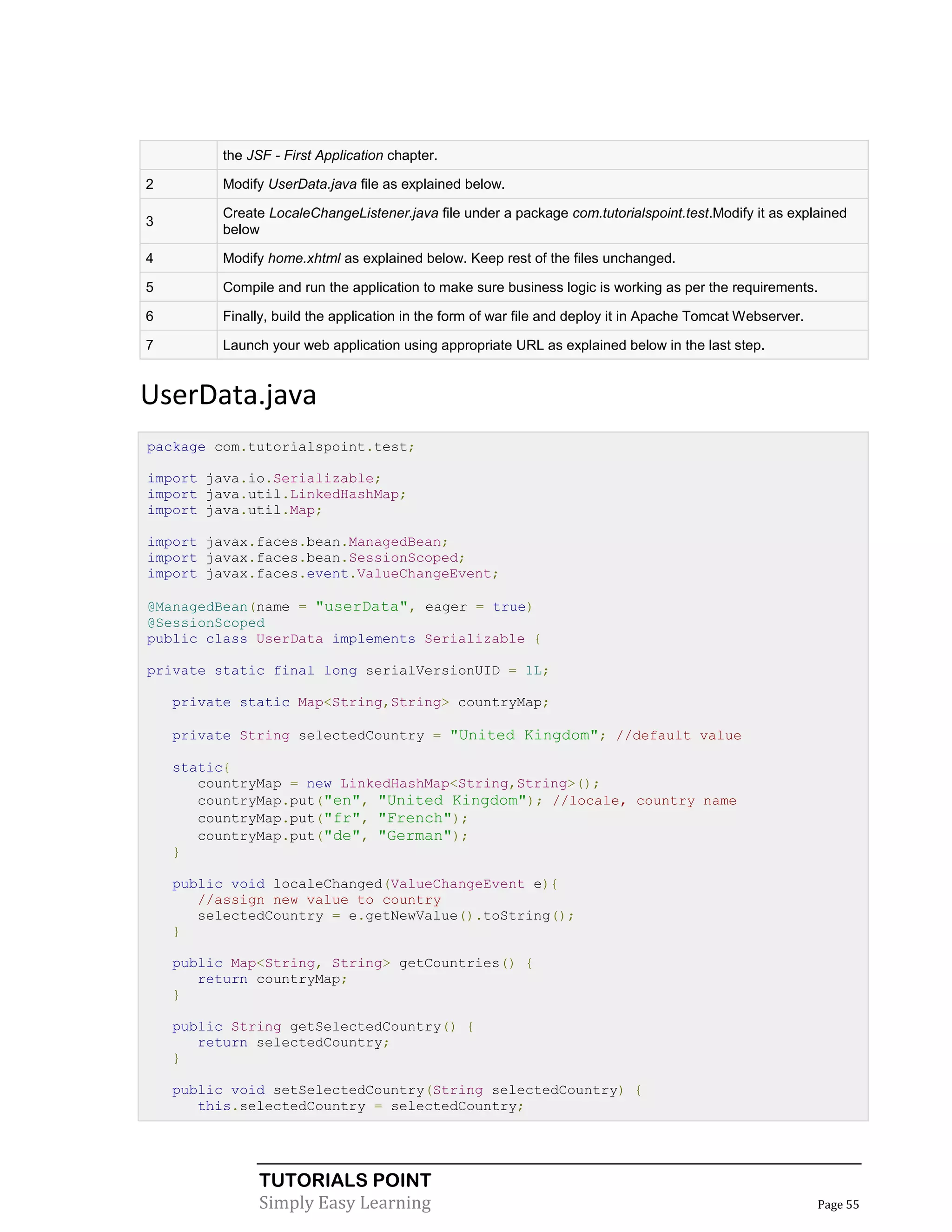 the JSF - First Application chapter.

2         Modify UserData.java file as explained below.

          Create LocaleChangeListener.java file under a package com.tutorialspoint.test.Modify it as explained
3
          below

4         Modify home.xhtml as explained below. Keep rest of the files unchanged.

5         Compile and run the application to make sure business logic is working as per the requirements.

6         Finally, build the application in the form of war file and deploy it in Apache Tomcat Webserver.

7         Launch your web application using appropriate URL as explained below in the last step.


UserData.java
package com.tutorialspoint.test;

import java.io.Serializable;
import java.util.LinkedHashMap;
import java.util.Map;

import javax.faces.bean.ManagedBean;
import javax.faces.bean.SessionScoped;
import javax.faces.event.ValueChangeEvent;

@ManagedBean(name = "userData", eager = true)
@SessionScoped
public class UserData implements Serializable {

private static final long serialVersionUID = 1L;

    private static Map<String,String> countryMap;

    private String selectedCountry = "United Kingdom"; //default value

    static{
       countryMap = new LinkedHashMap<String,String>();
       countryMap.put("en", "United Kingdom"); //locale, country name
       countryMap.put("fr", "French");
       countryMap.put("de", "German");
    }

    public void localeChanged(ValueChangeEvent e){
       //assign new value to country
       selectedCountry = e.getNewValue().toString();
    }

    public Map<String, String> getCountries() {
       return countryMap;
    }

    public String getSelectedCountry() {
       return selectedCountry;
    }

    public void setSelectedCountry(String selectedCountry) {
       this.selectedCountry = selectedCountry;




                TUTORIALS POINT
                Simply Easy Learning                                                                         Page 55
 