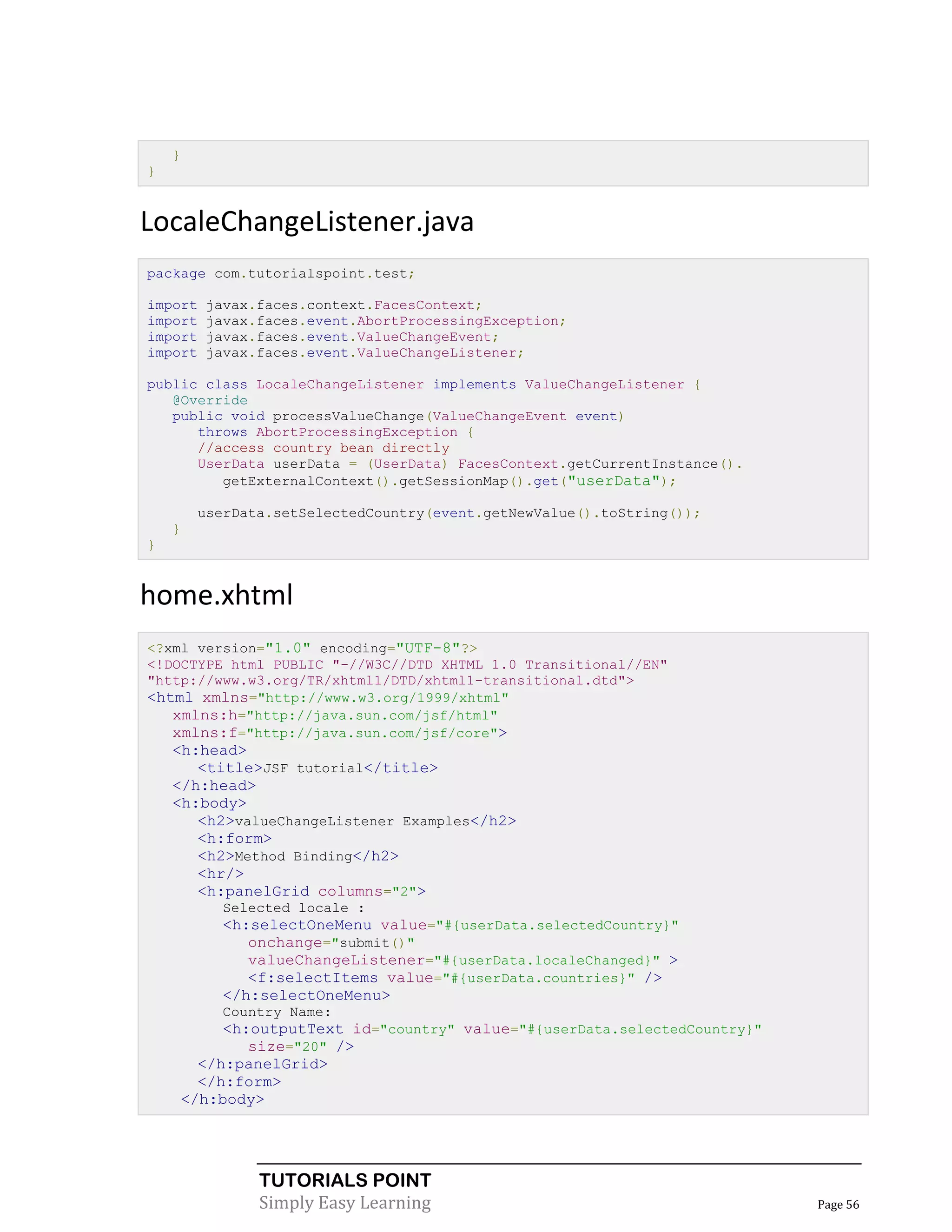 }
}


LocaleChangeListener.java
package com.tutorialspoint.test;

import   javax.faces.context.FacesContext;
import   javax.faces.event.AbortProcessingException;
import   javax.faces.event.ValueChangeEvent;
import   javax.faces.event.ValueChangeListener;

public class LocaleChangeListener implements ValueChangeListener {
   @Override
   public void processValueChange(ValueChangeEvent event)
      throws AbortProcessingException {
      //access country bean directly
      UserData userData = (UserData) FacesContext.getCurrentInstance().
         getExternalContext().getSessionMap().get("userData");

        userData.setSelectedCountry(event.getNewValue().toString());
    }
}


home.xhtml
<?xml version="1.0" encoding="UTF-8"?>
<!DOCTYPE html PUBLIC "-//W3C//DTD XHTML 1.0 Transitional//EN"
"http://www.w3.org/TR/xhtml1/DTD/xhtml1-transitional.dtd">
<html xmlns="http://www.w3.org/1999/xhtml"
   xmlns:h="http://java.sun.com/jsf/html"
   xmlns:f="http://java.sun.com/jsf/core">
    <h:head>
       <title>JSF tutorial</title>
    </h:head>
    <h:body>
       <h2>valueChangeListener Examples</h2>
       <h:form>
       <h2>Method Binding</h2>
       <hr/>
       <h:panelGrid columns="2">
          Selected locale :
          <h:selectOneMenu value="#{userData.selectedCountry}"
             onchange="submit()"
             valueChangeListener="#{userData.localeChanged}" >
             <f:selectItems value="#{userData.countries}" />
          </h:selectOneMenu>
          Country Name:
         <h:outputText id="country" value="#{userData.selectedCountry}"
            size="20" />
      </h:panelGrid>
      </h:form>
    </h:body>




               TUTORIALS POINT
               Simply Easy Learning                                       Page 56
 