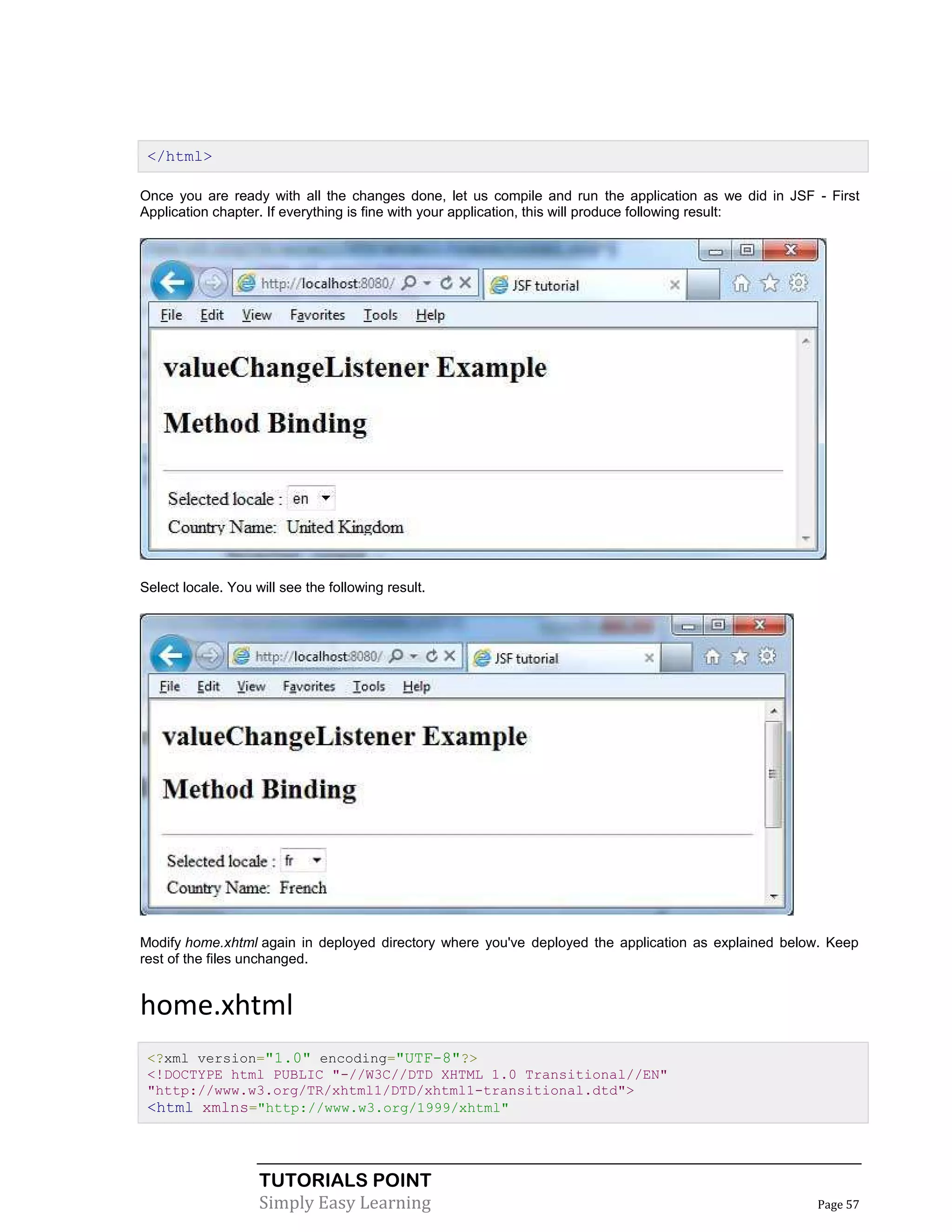 </html>

Once you are ready with all the changes done, let us compile and run the application as we did in JSF - First
Application chapter. If everything is fine with your application, this will produce following result:




Select locale. You will see the following result.




Modify home.xhtml again in deployed directory where you've deployed the application as explained below. Keep
rest of the files unchanged.


home.xhtml
 <?xml version="1.0" encoding="UTF-8"?>
 <!DOCTYPE html PUBLIC "-//W3C//DTD XHTML 1.0 Transitional//EN"
 "http://www.w3.org/TR/xhtml1/DTD/xhtml1-transitional.dtd">
 <html xmlns="http://www.w3.org/1999/xhtml"



                    TUTORIALS POINT
                    Simply Easy Learning                                                              Page 57
 