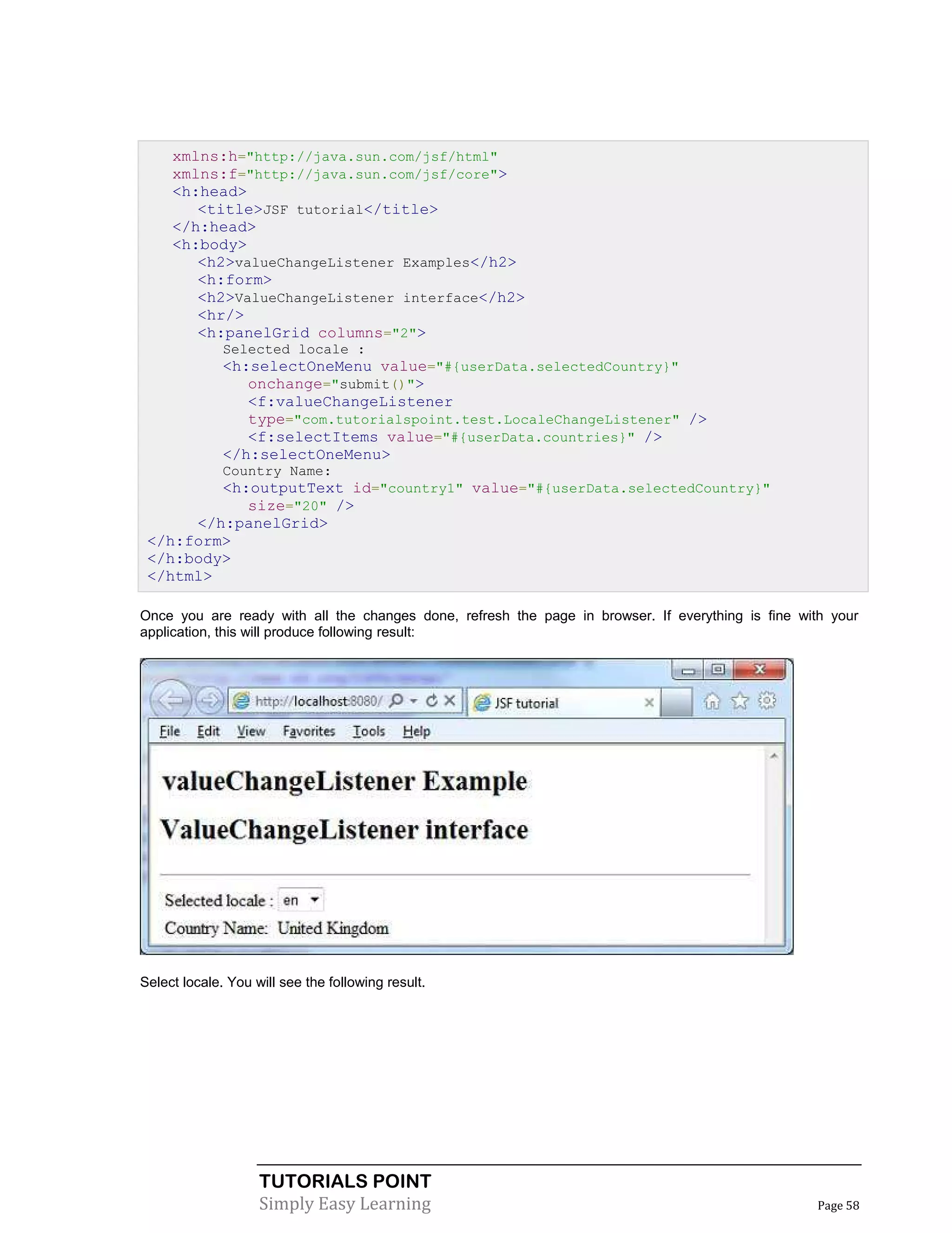 xmlns:h="http://java.sun.com/jsf/html"
     xmlns:f="http://java.sun.com/jsf/core">
     <h:head>
        <title>JSF tutorial</title>
     </h:head>
     <h:body>
        <h2>valueChangeListener Examples</h2>
        <h:form>
        <h2>ValueChangeListener interface</h2>
        <hr/>
        <h:panelGrid columns="2">
              Selected locale :
              <h:selectOneMenu value="#{userData.selectedCountry}"
                 onchange="submit()">
                 <f:valueChangeListener
                 type="com.tutorialspoint.test.LocaleChangeListener" />
                 <f:selectItems value="#{userData.countries}" />
              </h:selectOneMenu>
              Country Name:
         <h:outputText id="country1" value="#{userData.selectedCountry}"
            size="20" />
      </h:panelGrid>
 </h:form>
 </h:body>
 </html>

Once you are ready with all the changes done, refresh the page in browser. If everything is fine with your
application, this will produce following result:




Select locale. You will see the following result.




                    TUTORIALS POINT
                    Simply Easy Learning                                                           Page 58
 