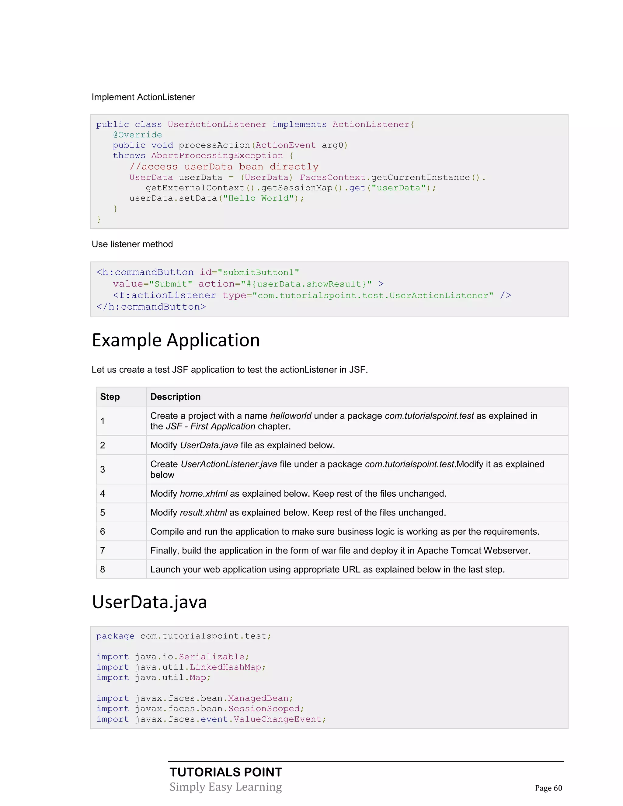 Implement ActionListener

 public class UserActionListener implements ActionListener{
    @Override
    public void processAction(ActionEvent arg0)
    throws AbortProcessingException {
          //access userData bean directly
          UserData userData = (UserData) FacesContext.getCurrentInstance().
             getExternalContext().getSessionMap().get("userData");
          userData.setData("Hello World");
      }
 }

Use listener method


 <h:commandButton id="submitButton1"
    value="Submit" action="#{userData.showResult}" >
    <f:actionListener type="com.tutorialspoint.test.UserActionListener" />
 </h:commandButton>


Example Application
Let us create a test JSF application to test the actionListener in JSF.

  Step         Description

               Create a project with a name helloworld under a package com.tutorialspoint.test as explained in
  1
               the JSF - First Application chapter.

  2            Modify UserData.java file as explained below.

               Create UserActionListener.java file under a package com.tutorialspoint.test.Modify it as explained
  3
               below

  4            Modify home.xhtml as explained below. Keep rest of the files unchanged.

  5            Modify result.xhtml as explained below. Keep rest of the files unchanged.

  6            Compile and run the application to make sure business logic is working as per the requirements.

  7            Finally, build the application in the form of war file and deploy it in Apache Tomcat Webserver.

  8            Launch your web application using appropriate URL as explained below in the last step.


UserData.java
 package com.tutorialspoint.test;

 import java.io.Serializable;
 import java.util.LinkedHashMap;
 import java.util.Map;

 import javax.faces.bean.ManagedBean;
 import javax.faces.bean.SessionScoped;
 import javax.faces.event.ValueChangeEvent;




                    TUTORIALS POINT
                    Simply Easy Learning                                                                          Page 60
 