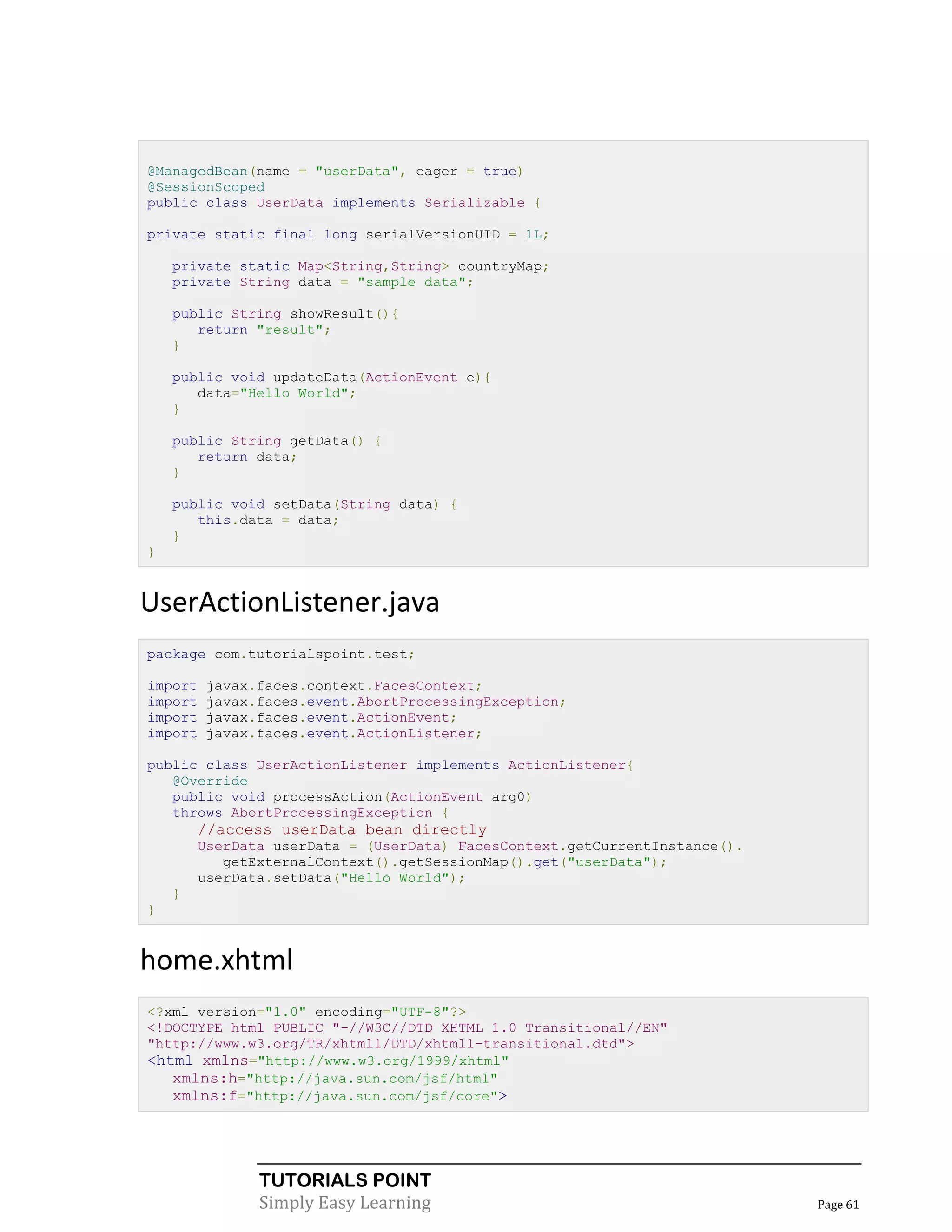@ManagedBean(name = "userData", eager = true)
@SessionScoped
public class UserData implements Serializable {

private static final long serialVersionUID = 1L;

    private static Map<String,String> countryMap;
    private String data = "sample data";

    public String showResult(){
       return "result";
    }

    public void updateData(ActionEvent e){
       data="Hello World";
    }

    public String getData() {
       return data;
    }

    public void setData(String data) {
       this.data = data;
    }
}


UserActionListener.java
package com.tutorialspoint.test;

import   javax.faces.context.FacesContext;
import   javax.faces.event.AbortProcessingException;
import   javax.faces.event.ActionEvent;
import   javax.faces.event.ActionListener;

public class UserActionListener implements ActionListener{
   @Override
   public void processAction(ActionEvent arg0)
   throws AbortProcessingException {
        //access userData bean directly
        UserData userData = (UserData) FacesContext.getCurrentInstance().
           getExternalContext().getSessionMap().get("userData");
        userData.setData("Hello World");
    }
}


home.xhtml
<?xml version="1.0" encoding="UTF-8"?>
<!DOCTYPE html PUBLIC "-//W3C//DTD XHTML 1.0 Transitional//EN"
"http://www.w3.org/TR/xhtml1/DTD/xhtml1-transitional.dtd">
<html xmlns="http://www.w3.org/1999/xhtml"
   xmlns:h="http://java.sun.com/jsf/html"
   xmlns:f="http://java.sun.com/jsf/core">




               TUTORIALS POINT
               Simply Easy Learning                                         Page 61
 
