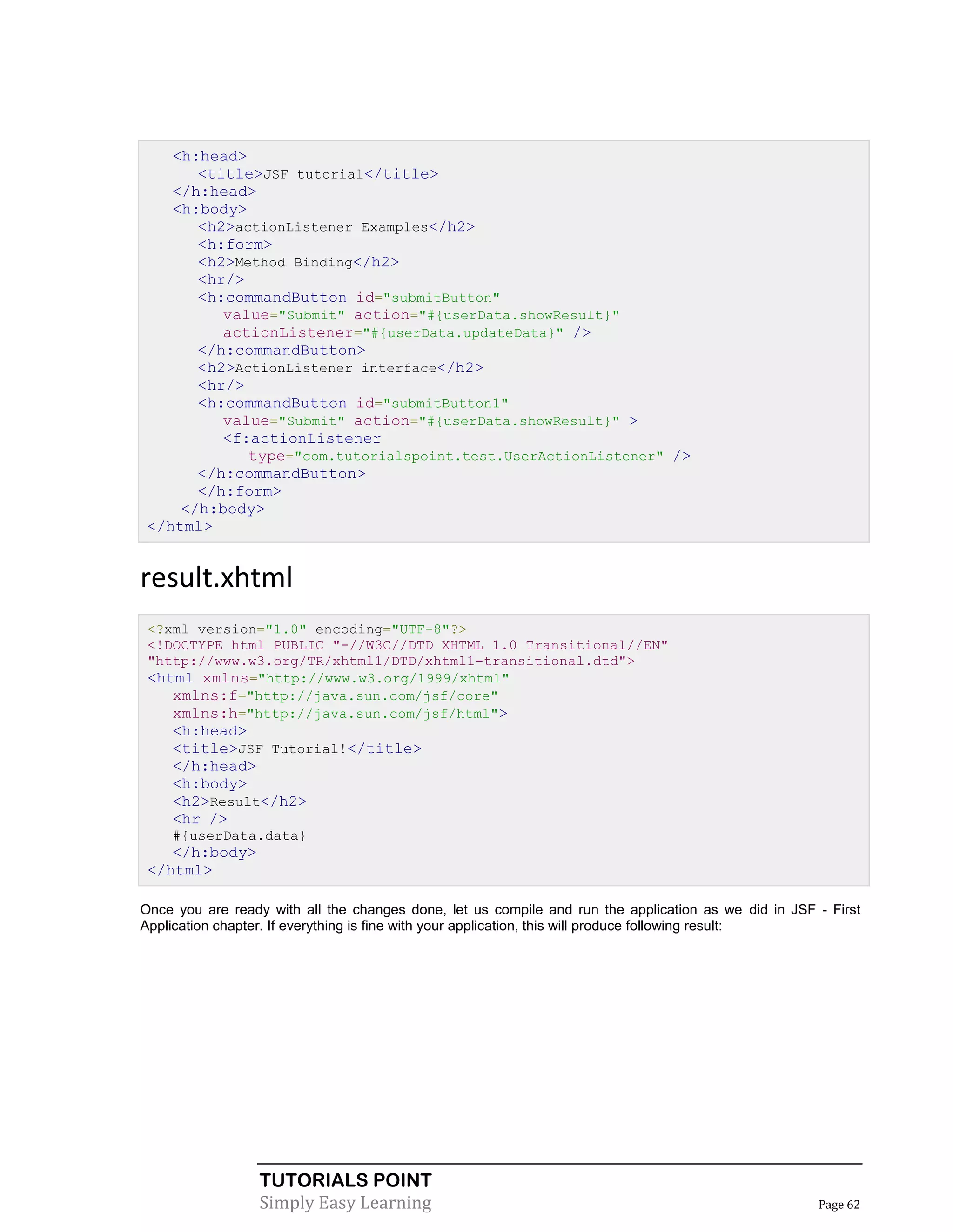<h:head>
       <title>JSF tutorial</title>
    </h:head>
    <h:body>
       <h2>actionListener Examples</h2>
       <h:form>
       <h2>Method Binding</h2>
       <hr/>
       <h:commandButton id="submitButton"
          value="Submit" action="#{userData.showResult}"
          actionListener="#{userData.updateData}" />
       </h:commandButton>
       <h2>ActionListener interface</h2>
       <hr/>
       <h:commandButton id="submitButton1"
          value="Submit" action="#{userData.showResult}" >
          <f:actionListener
             type="com.tutorialspoint.test.UserActionListener" />
       </h:commandButton>
       </h:form>
     </h:body>
 </html>


result.xhtml
 <?xml version="1.0" encoding="UTF-8"?>
 <!DOCTYPE html PUBLIC "-//W3C//DTD XHTML 1.0 Transitional//EN"
 "http://www.w3.org/TR/xhtml1/DTD/xhtml1-transitional.dtd">
 <html xmlns="http://www.w3.org/1999/xhtml"
    xmlns:f="http://java.sun.com/jsf/core"
    xmlns:h="http://java.sun.com/jsf/html">
    <h:head>
    <title>JSF Tutorial!</title>
    </h:head>
    <h:body>
    <h2>Result</h2>
    <hr />
    #{userData.data}
    </h:body>
 </html>

Once you are ready with all the changes done, let us compile and run the application as we did in JSF - First
Application chapter. If everything is fine with your application, this will produce following result:




                  TUTORIALS POINT
                  Simply Easy Learning                                                                Page 62
 