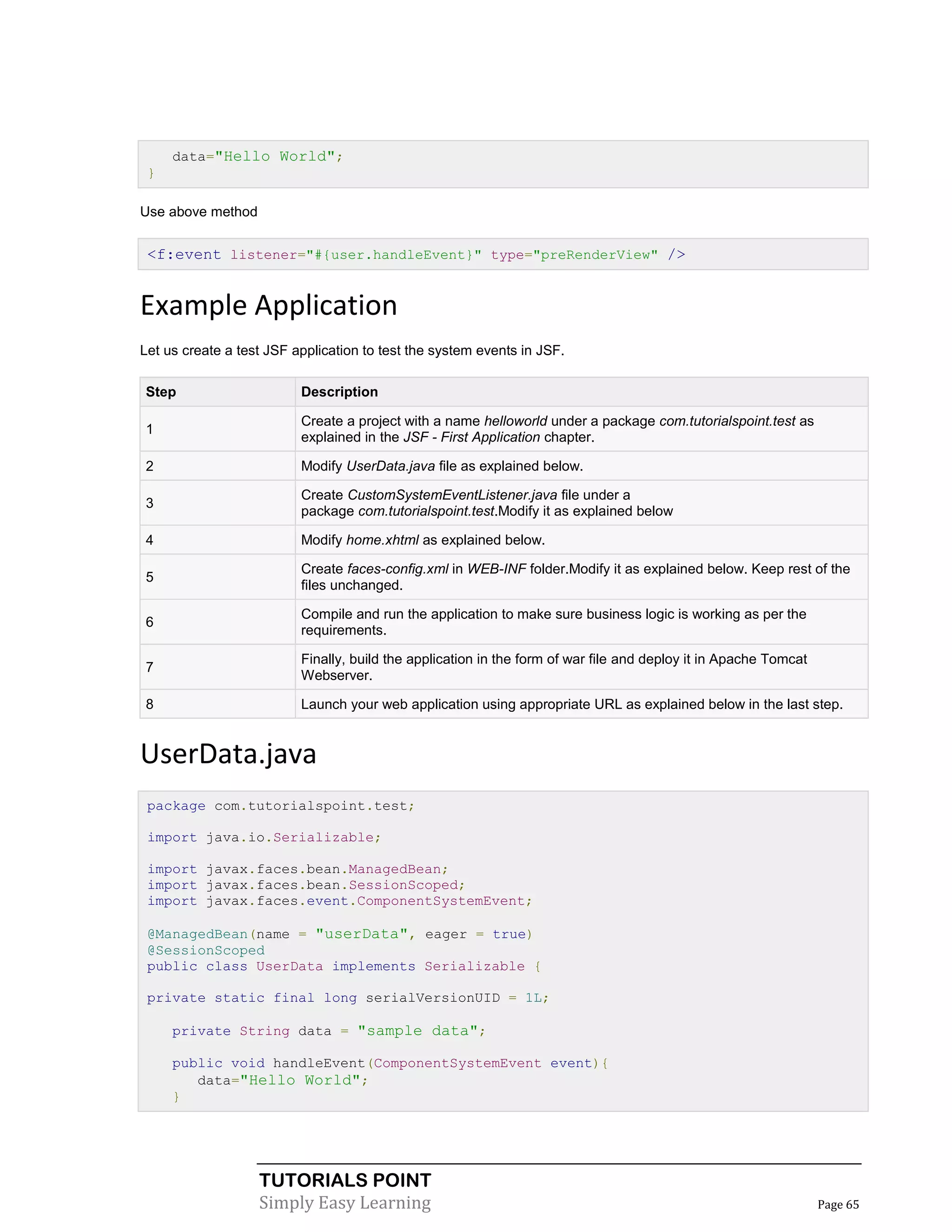 data="Hello World";
 }

Use above method


 <f:event listener="#{user.handleEvent}" type="preRenderView" />


Example Application
Let us create a test JSF application to test the system events in JSF.

Step                      Description

                          Create a project with a name helloworld under a package com.tutorialspoint.test as
1
                          explained in the JSF - First Application chapter.

2                         Modify UserData.java file as explained below.

                          Create CustomSystemEventListener.java file under a
3
                          package com.tutorialspoint.test.Modify it as explained below

4                         Modify home.xhtml as explained below.

                          Create faces-config.xml in WEB-INF folder.Modify it as explained below. Keep rest of the
5
                          files unchanged.

                          Compile and run the application to make sure business logic is working as per the
6
                          requirements.

                          Finally, build the application in the form of war file and deploy it in Apache Tomcat
7
                          Webserver.

8                         Launch your web application using appropriate URL as explained below in the last step.


UserData.java
 package com.tutorialspoint.test;

 import java.io.Serializable;

 import javax.faces.bean.ManagedBean;
 import javax.faces.bean.SessionScoped;
 import javax.faces.event.ComponentSystemEvent;

 @ManagedBean(name = "userData", eager = true)
 @SessionScoped
 public class UserData implements Serializable {

 private static final long serialVersionUID = 1L;

     private String data = "sample data";

     public void handleEvent(ComponentSystemEvent event){
        data="Hello World";
     }




                   TUTORIALS POINT
                   Simply Easy Learning                                                                           Page 65
 