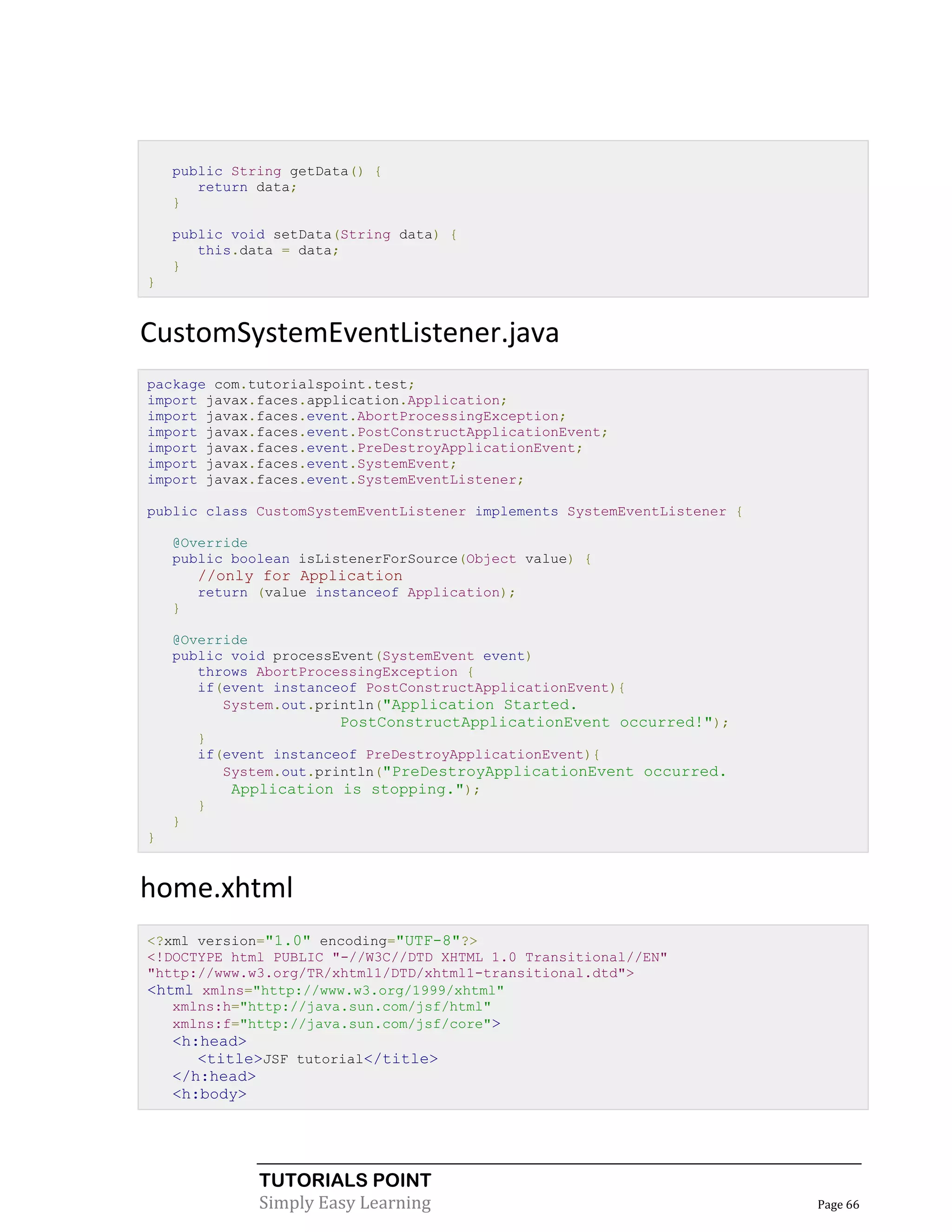 public String getData() {
       return data;
    }

    public void setData(String data) {
       this.data = data;
    }
}


CustomSystemEventListener.java
package com.tutorialspoint.test;
import javax.faces.application.Application;
import javax.faces.event.AbortProcessingException;
import javax.faces.event.PostConstructApplicationEvent;
import javax.faces.event.PreDestroyApplicationEvent;
import javax.faces.event.SystemEvent;
import javax.faces.event.SystemEventListener;

public class CustomSystemEventListener implements SystemEventListener {

    @Override
    public boolean isListenerForSource(Object value) {
        //only for Application
        return (value instanceof Application);
    }

    @Override
    public void processEvent(SystemEvent event)
       throws AbortProcessingException {
       if(event instanceof PostConstructApplicationEvent){
          System.out.println("Application Started.
                         PostConstructApplicationEvent occurred!");
        }
        if(event instanceof PreDestroyApplicationEvent){
           System.out.println("PreDestroyApplicationEvent occurred.
            Application is stopping.");
        }
    }
}


home.xhtml
<?xml version="1.0" encoding="UTF-8"?>
<!DOCTYPE html PUBLIC "-//W3C//DTD XHTML 1.0 Transitional//EN"
"http://www.w3.org/TR/xhtml1/DTD/xhtml1-transitional.dtd">
<html xmlns="http://www.w3.org/1999/xhtml"
   xmlns:h="http://java.sun.com/jsf/html"
   xmlns:f="http://java.sun.com/jsf/core">
    <h:head>
       <title>JSF tutorial</title>
    </h:head>
    <h:body>




               TUTORIALS POINT
               Simply Easy Learning                                       Page 66
 