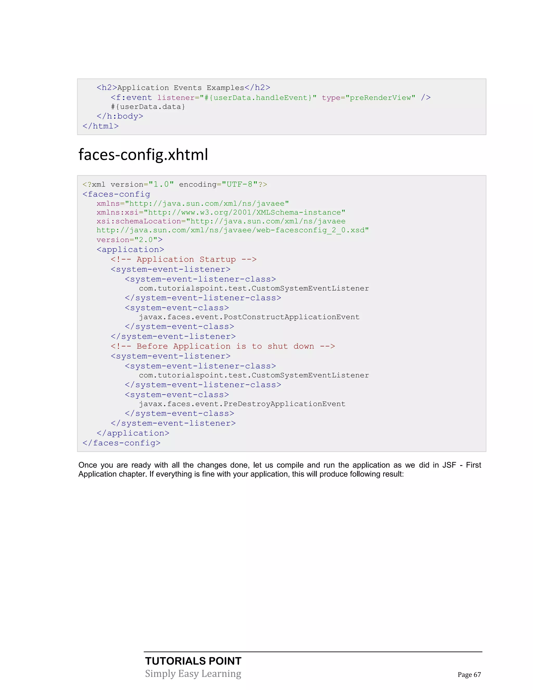 <h2>Application Events Examples</h2>
       <f:event listener="#{userData.handleEvent}" type="preRenderView" />
        #{userData.data}
    </h:body>
 </html>


faces-config.xhtml
 <?xml version="1.0" encoding="UTF-8"?>
 <faces-config
    xmlns="http://java.sun.com/xml/ns/javaee"
    xmlns:xsi="http://www.w3.org/2001/XMLSchema-instance"
    xsi:schemaLocation="http://java.sun.com/xml/ns/javaee
    http://java.sun.com/xml/ns/javaee/web-facesconfig_2_0.xsd"
    version="2.0">
    <application>
       <!-- Application Startup -->
       <system-event-listener>
          <system-event-listener-class>
                com.tutorialspoint.test.CustomSystemEventListener
            </system-event-listener-class>
            <system-event-class>
                javax.faces.event.PostConstructApplicationEvent
           </system-event-class>
        </system-event-listener>
        <!-- Before Application is to shut down -->
        <system-event-listener>
           <system-event-listener-class>
                com.tutorialspoint.test.CustomSystemEventListener
            </system-event-listener-class>
            <system-event-class>
                javax.faces.event.PreDestroyApplicationEvent
          </system-event-class>
       </system-event-listener>
    </application>
 </faces-config>

Once you are ready with all the changes done, let us compile and run the application as we did in JSF - First
Application chapter. If everything is fine with your application, this will produce following result:




                  TUTORIALS POINT
                  Simply Easy Learning                                                                Page 67
 