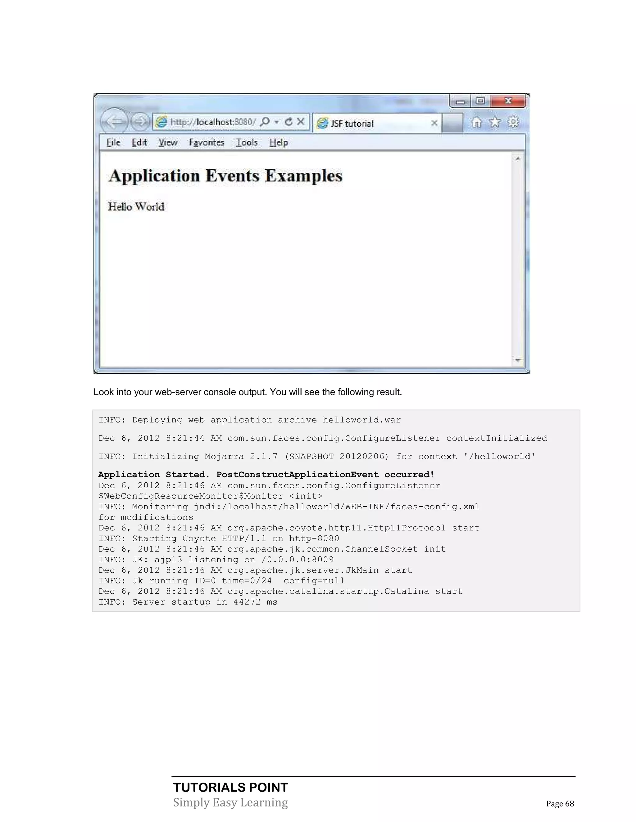 Look into your web-server console output. You will see the following result.

 INFO: Deploying web application archive helloworld.war
 Dec 6, 2012 8:21:44 AM com.sun.faces.config.ConfigureListener contextInitialized
 INFO: Initializing Mojarra 2.1.7 (SNAPSHOT 20120206) for context '/helloworld'
 Application Started. PostConstructApplicationEvent occurred!
 Dec 6, 2012 8:21:46 AM com.sun.faces.config.ConfigureListener
 $WebConfigResourceMonitor$Monitor <init>
 INFO: Monitoring jndi:/localhost/helloworld/WEB-INF/faces-config.xml
 for modifications
 Dec 6, 2012 8:21:46 AM org.apache.coyote.http11.Http11Protocol start
 INFO: Starting Coyote HTTP/1.1 on http-8080
 Dec 6, 2012 8:21:46 AM org.apache.jk.common.ChannelSocket init
 INFO: JK: ajp13 listening on /0.0.0.0:8009
 Dec 6, 2012 8:21:46 AM org.apache.jk.server.JkMain start
 INFO: Jk running ID=0 time=0/24 config=null
 Dec 6, 2012 8:21:46 AM org.apache.catalina.startup.Catalina start
 INFO: Server startup in 44272 ms




                   TUTORIALS POINT
                   Simply Easy Learning                                           Page 68
 