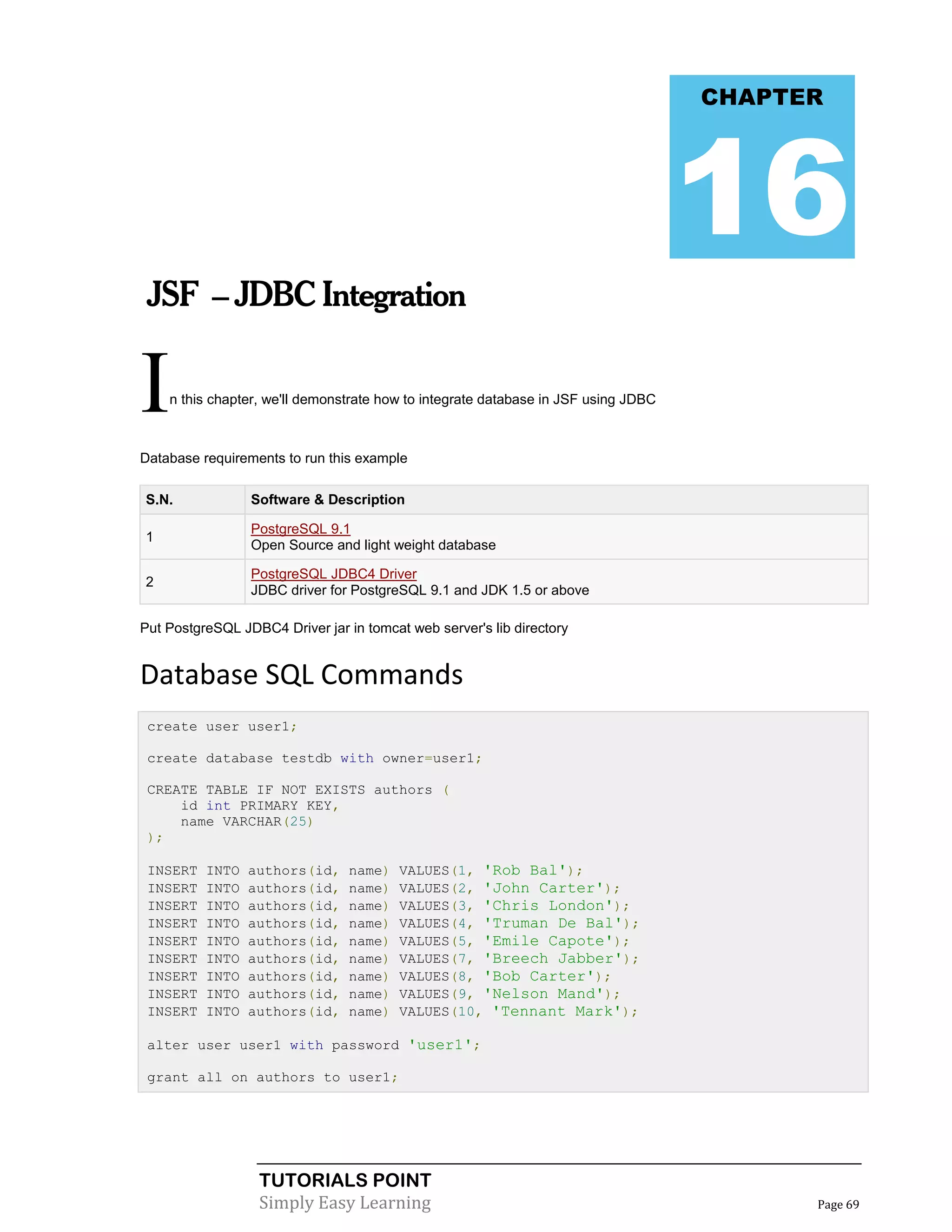 CHAPTER




                                                                                    16
 JSF – JDBC Integration


I   n this chapter, we'll demonstrate how to integrate database in JSF using JDBC



Database requirements to run this example

S.N.             Software & Description

                 PostgreSQL 9.1
1
                 Open Source and light weight database

                 PostgreSQL JDBC4 Driver
2
                 JDBC driver for PostgreSQL 9.1 and JDK 1.5 or above

Put PostgreSQL JDBC4 Driver jar in tomcat web server's lib directory


Database SQL Commands
 create user user1;

 create database testdb with owner=user1;

 CREATE TABLE IF NOT EXISTS authors (
     id int PRIMARY KEY,
     name VARCHAR(25)
 );

 INSERT   INTO   authors(id,     name)   VALUES(1, 'Rob Bal');
 INSERT   INTO   authors(id,     name)   VALUES(2, 'John Carter');
 INSERT   INTO   authors(id,     name)   VALUES(3, 'Chris London');
 INSERT   INTO   authors(id,     name)   VALUES(4, 'Truman De Bal');
 INSERT   INTO   authors(id,     name)   VALUES(5, 'Emile Capote');
 INSERT   INTO   authors(id,     name)   VALUES(7, 'Breech Jabber');
 INSERT   INTO   authors(id,     name)   VALUES(8, 'Bob Carter');
 INSERT   INTO   authors(id,     name)   VALUES(9, 'Nelson Mand');
 INSERT   INTO   authors(id,     name)   VALUES(10, 'Tennant Mark');

 alter user user1 with password 'user1';

 grant all on authors to user1;




                  TUTORIALS POINT
                  Simply Easy Learning                                                    Page 69
 