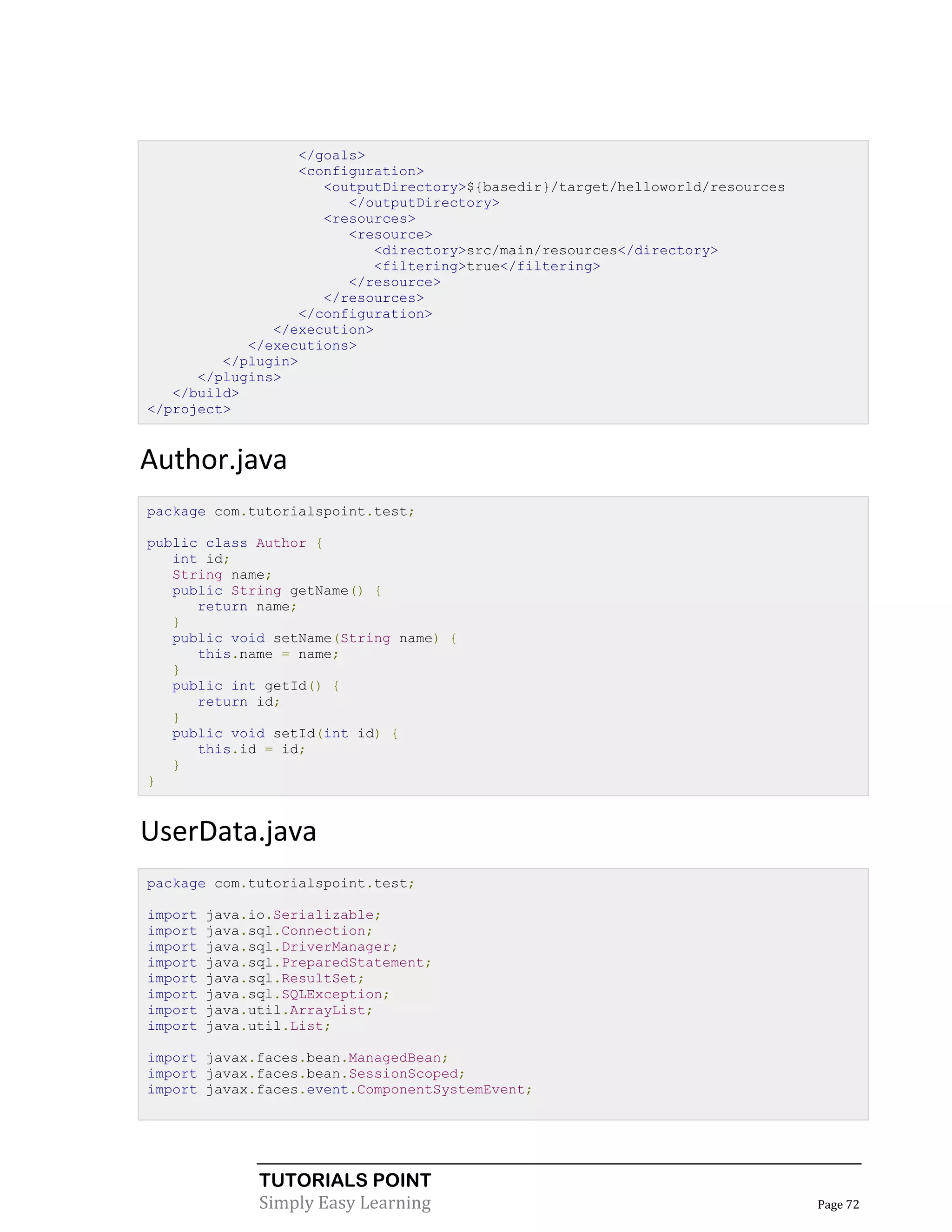 </goals>
                  <configuration>
                     <outputDirectory>${basedir}/target/helloworld/resources
                        </outputDirectory>
                     <resources>
                        <resource>
                            <directory>src/main/resources</directory>
                            <filtering>true</filtering>
                        </resource>
                     </resources>
                  </configuration>
               </execution>
            </executions>
         </plugin>
      </plugins>
   </build>
</project>


Author.java
package com.tutorialspoint.test;

public class Author {
   int id;
   String name;
   public String getName() {
      return name;
   }
   public void setName(String name) {
      this.name = name;
   }
   public int getId() {
      return id;
   }
   public void setId(int id) {
      this.id = id;
   }
}


UserData.java
package com.tutorialspoint.test;

import   java.io.Serializable;
import   java.sql.Connection;
import   java.sql.DriverManager;
import   java.sql.PreparedStatement;
import   java.sql.ResultSet;
import   java.sql.SQLException;
import   java.util.ArrayList;
import   java.util.List;

import javax.faces.bean.ManagedBean;
import javax.faces.bean.SessionScoped;
import javax.faces.event.ComponentSystemEvent;




               TUTORIALS POINT
               Simply Easy Learning                                            Page 72
 