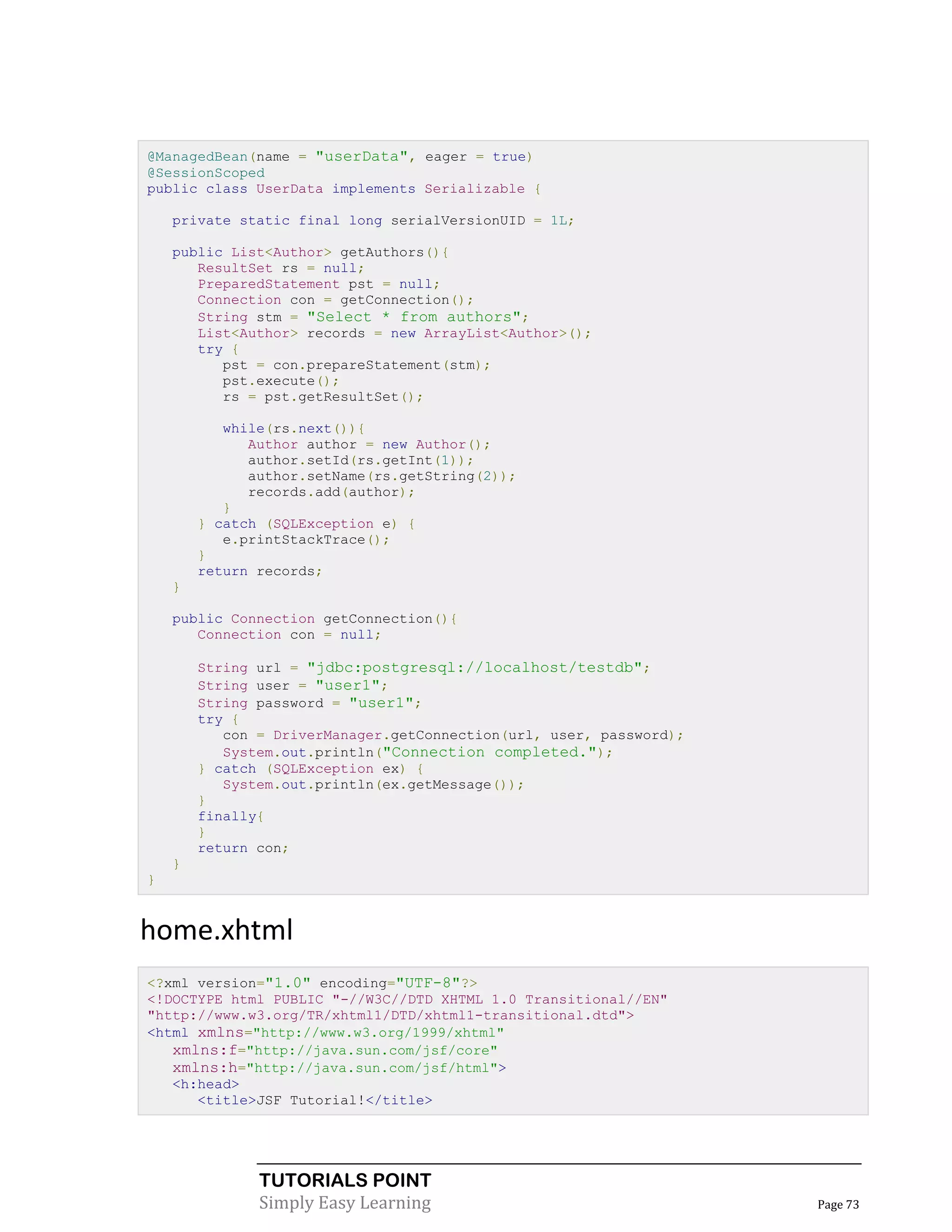 @ManagedBean(name = "userData", eager = true)
@SessionScoped
public class UserData implements Serializable {

    private static final long serialVersionUID = 1L;

    public List<Author> getAuthors(){
       ResultSet rs = null;
       PreparedStatement pst = null;
       Connection con = getConnection();
       String stm = "Select * from authors";
       List<Author> records = new ArrayList<Author>();
       try {
          pst = con.prepareStatement(stm);
          pst.execute();
          rs = pst.getResultSet();

           while(rs.next()){
              Author author = new Author();
              author.setId(rs.getInt(1));
              author.setName(rs.getString(2));
              records.add(author);
           }
        } catch (SQLException e) {
           e.printStackTrace();
        }
        return records;
    }

    public Connection getConnection(){
       Connection con = null;

        String url = "jdbc:postgresql://localhost/testdb";
        String user = "user1";
        String password = "user1";
        try {
           con = DriverManager.getConnection(url, user, password);
           System.out.println("Connection completed.");
        } catch (SQLException ex) {
           System.out.println(ex.getMessage());
        }
        finally{
        }
        return con;
    }
}


home.xhtml
<?xml version="1.0" encoding="UTF-8"?>
<!DOCTYPE html PUBLIC "-//W3C//DTD XHTML 1.0 Transitional//EN"
"http://www.w3.org/TR/xhtml1/DTD/xhtml1-transitional.dtd">
<html xmlns="http://www.w3.org/1999/xhtml"
   xmlns:f="http://java.sun.com/jsf/core"
   xmlns:h="http://java.sun.com/jsf/html">
   <h:head>
      <title>JSF Tutorial!</title>




               TUTORIALS POINT
               Simply Easy Learning                                  Page 73
 