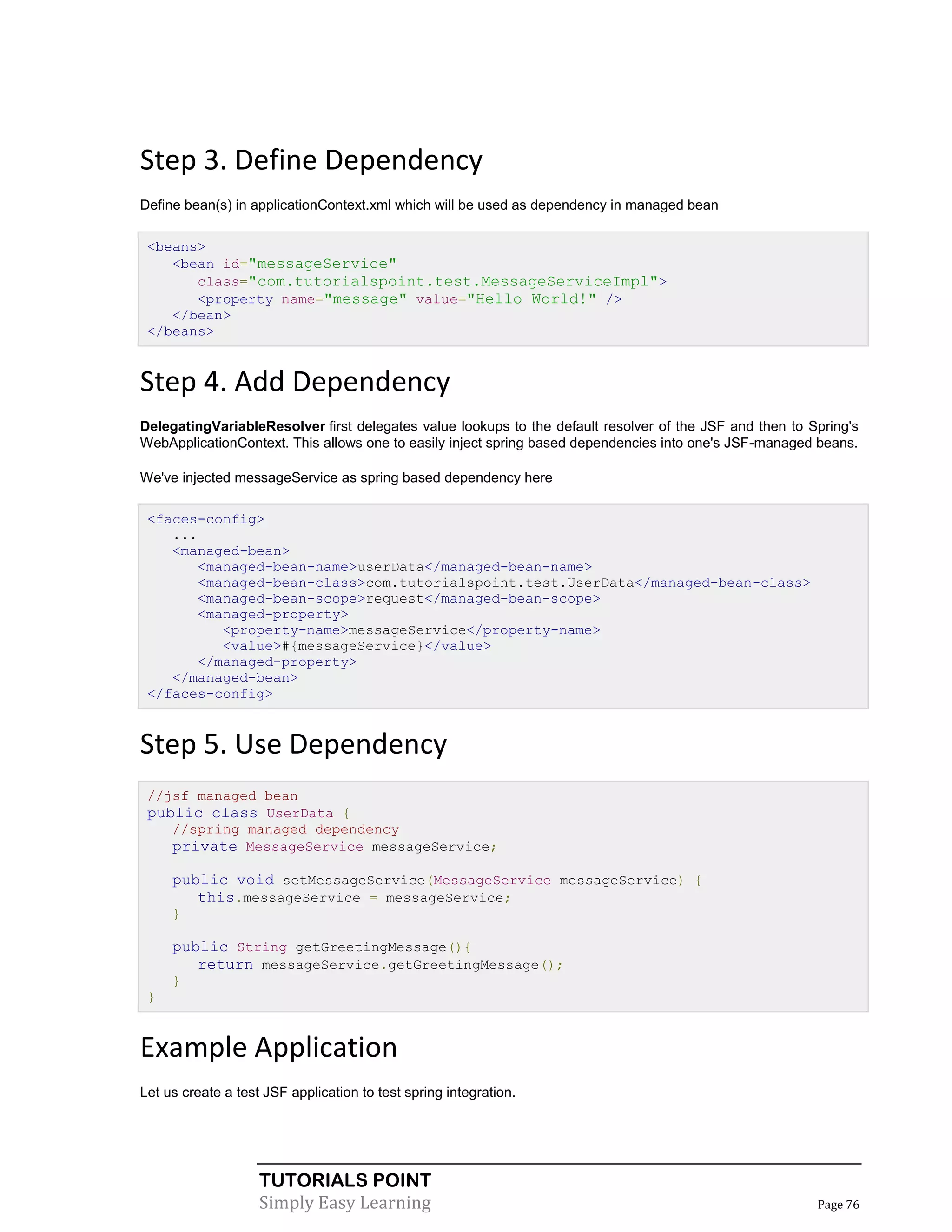 Step 3. Define Dependency
Define bean(s) in applicationContext.xml which will be used as dependency in managed bean

 <beans>
    <bean id="messageService"
       class="com.tutorialspoint.test.MessageServiceImpl">
       <property name="message" value="Hello World!" />
    </bean>
 </beans>


Step 4. Add Dependency
DelegatingVariableResolver first delegates value lookups to the default resolver of the JSF and then to Spring's
WebApplicationContext. This allows one to easily inject spring based dependencies into one's JSF-managed beans.

We've injected messageService as spring based dependency here

 <faces-config>
    ...
    <managed-bean>
       <managed-bean-name>userData</managed-bean-name>
       <managed-bean-class>com.tutorialspoint.test.UserData</managed-bean-class>
       <managed-bean-scope>request</managed-bean-scope>
       <managed-property>
          <property-name>messageService</property-name>
          <value>#{messageService}</value>
       </managed-property>
    </managed-bean>
 </faces-config>


Step 5. Use Dependency
 //jsf managed bean
 public class UserData {
    //spring managed dependency
    private MessageService messageService;

     public void setMessageService(MessageService messageService) {
        this.messageService = messageService;
     }

     public String getGreetingMessage(){
        return messageService.getGreetingMessage();
     }
 }


Example Application
Let us create a test JSF application to test spring integration.




                    TUTORIALS POINT
                    Simply Easy Learning                                                                 Page 76
 