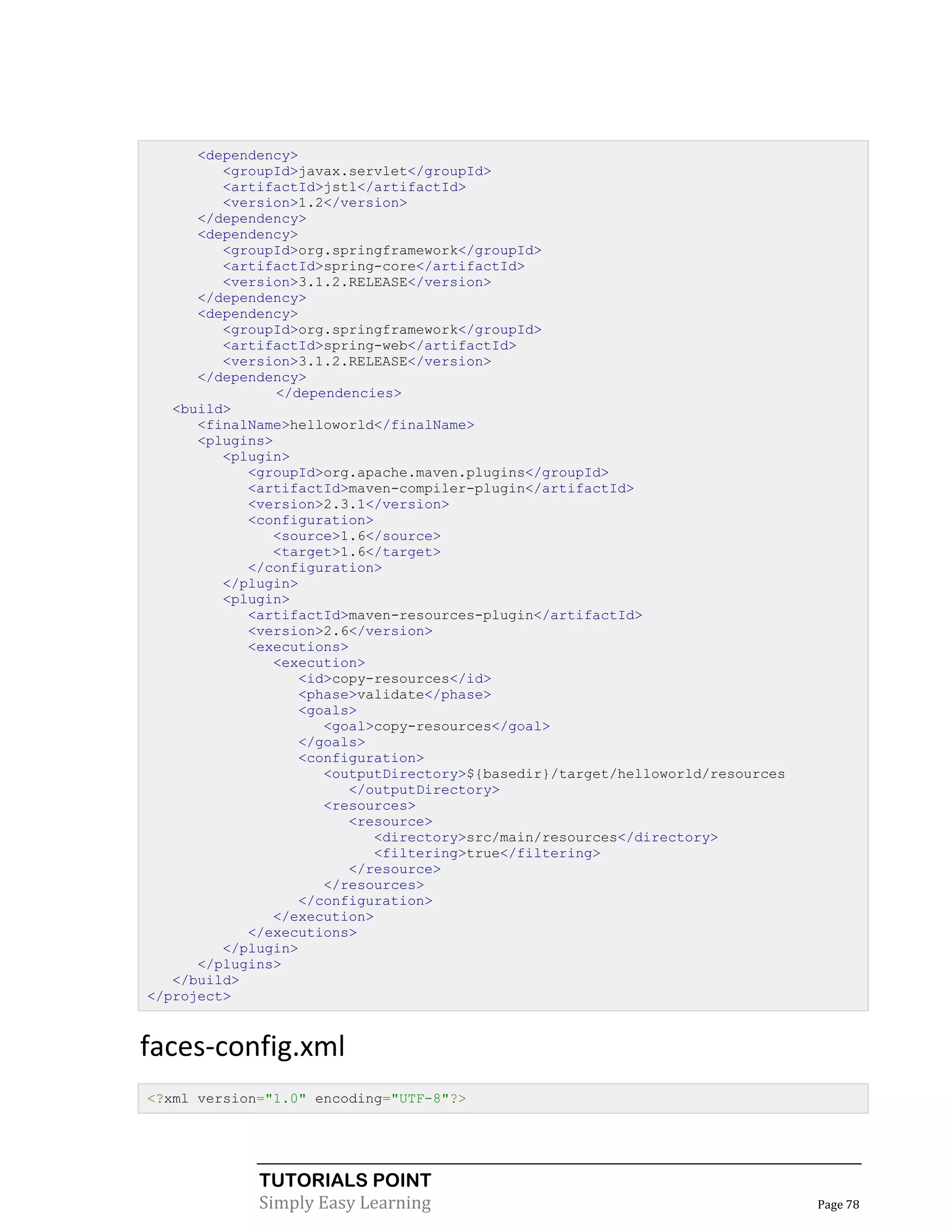 <dependency>
         <groupId>javax.servlet</groupId>
         <artifactId>jstl</artifactId>
         <version>1.2</version>
      </dependency>
      <dependency>
         <groupId>org.springframework</groupId>
         <artifactId>spring-core</artifactId>
         <version>3.1.2.RELEASE</version>
      </dependency>
      <dependency>
         <groupId>org.springframework</groupId>
         <artifactId>spring-web</artifactId>
         <version>3.1.2.RELEASE</version>
      </dependency>
                </dependencies>
   <build>
      <finalName>helloworld</finalName>
      <plugins>
         <plugin>
            <groupId>org.apache.maven.plugins</groupId>
            <artifactId>maven-compiler-plugin</artifactId>
            <version>2.3.1</version>
            <configuration>
               <source>1.6</source>
               <target>1.6</target>
            </configuration>
         </plugin>
         <plugin>
            <artifactId>maven-resources-plugin</artifactId>
            <version>2.6</version>
            <executions>
               <execution>
                   <id>copy-resources</id>
                   <phase>validate</phase>
                   <goals>
                      <goal>copy-resources</goal>
                   </goals>
                   <configuration>
                      <outputDirectory>${basedir}/target/helloworld/resources
                         </outputDirectory>
                      <resources>
                         <resource>
                            <directory>src/main/resources</directory>
                            <filtering>true</filtering>
                         </resource>
                      </resources>
                   </configuration>
               </execution>
            </executions>
         </plugin>
      </plugins>
   </build>
</project>


faces-config.xml
<?xml version="1.0" encoding="UTF-8"?>




             TUTORIALS POINT
             Simply Easy Learning                                               Page 78
 