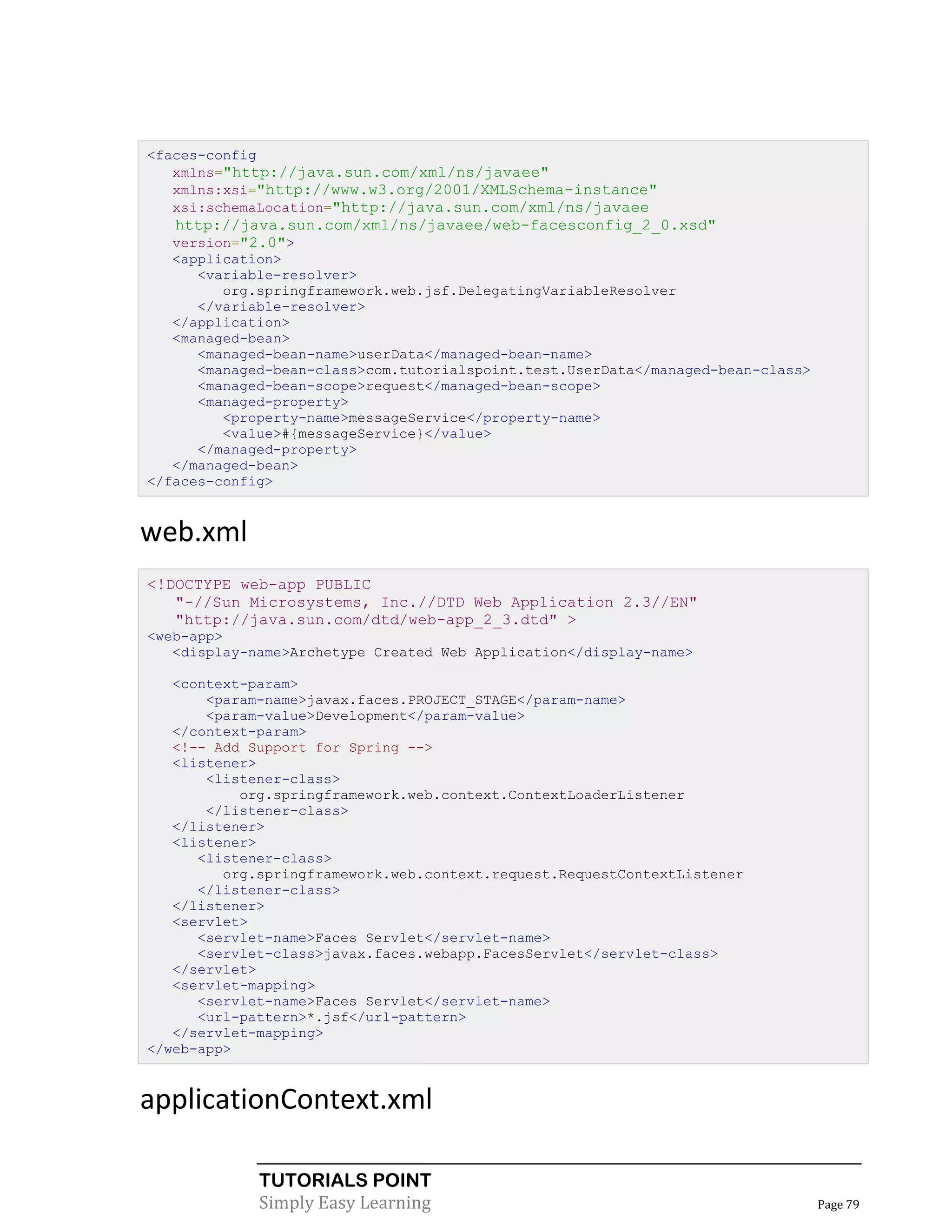 <faces-config
   xmlns="http://java.sun.com/xml/ns/javaee"
   xmlns:xsi="http://www.w3.org/2001/XMLSchema-instance"
   xsi:schemaLocation="http://java.sun.com/xml/ns/javaee
   http://java.sun.com/xml/ns/javaee/web-facesconfig_2_0.xsd"
   version="2.0">
   <application>
      <variable-resolver>
         org.springframework.web.jsf.DelegatingVariableResolver
      </variable-resolver>
   </application>
   <managed-bean>
      <managed-bean-name>userData</managed-bean-name>
      <managed-bean-class>com.tutorialspoint.test.UserData</managed-bean-class>
      <managed-bean-scope>request</managed-bean-scope>
      <managed-property>
         <property-name>messageService</property-name>
         <value>#{messageService}</value>
      </managed-property>
   </managed-bean>
</faces-config>


web.xml
<!DOCTYPE web-app PUBLIC
   "-//Sun Microsystems, Inc.//DTD Web Application 2.3//EN"
   "http://java.sun.com/dtd/web-app_2_3.dtd" >
<web-app>
   <display-name>Archetype Created Web Application</display-name>

   <context-param>
       <param-name>javax.faces.PROJECT_STAGE</param-name>
       <param-value>Development</param-value>
   </context-param>
   <!-- Add Support for Spring -->
   <listener>
       <listener-class>
           org.springframework.web.context.ContextLoaderListener
       </listener-class>
   </listener>
   <listener>
      <listener-class>
         org.springframework.web.context.request.RequestContextListener
      </listener-class>
   </listener>
   <servlet>
      <servlet-name>Faces Servlet</servlet-name>
      <servlet-class>javax.faces.webapp.FacesServlet</servlet-class>
   </servlet>
   <servlet-mapping>
      <servlet-name>Faces Servlet</servlet-name>
      <url-pattern>*.jsf</url-pattern>
   </servlet-mapping>
</web-app>


applicationContext.xml

             TUTORIALS POINT
             Simply Easy Learning                                                 Page 79
 