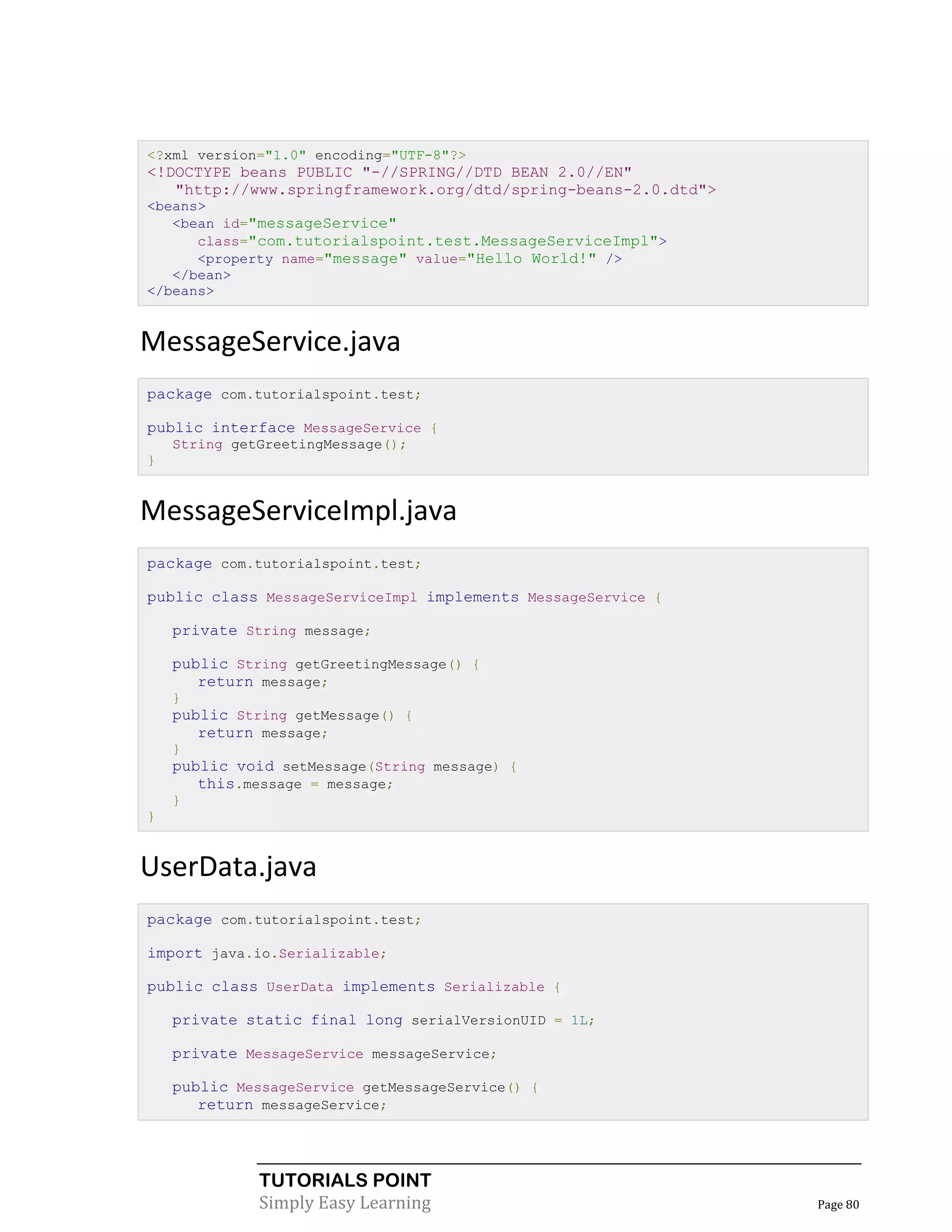 <?xml version="1.0" encoding="UTF-8"?>
<!DOCTYPE beans PUBLIC "-//SPRING//DTD BEAN 2.0//EN"
   "http://www.springframework.org/dtd/spring-beans-2.0.dtd">
<beans>
   <bean id="messageService"
      class="com.tutorialspoint.test.MessageServiceImpl">
      <property name="message" value="Hello World!" />
   </bean>
</beans>


MessageService.java
package com.tutorialspoint.test;

public interface MessageService {
    String getGreetingMessage();
}


MessageServiceImpl.java
package com.tutorialspoint.test;

public class MessageServiceImpl implements MessageService {

    private String message;

    public String getGreetingMessage() {
       return message;
    }
    public String getMessage() {
       return message;
    }
    public void setMessage(String message) {
       this.message = message;
    }
}


UserData.java
package com.tutorialspoint.test;

import java.io.Serializable;

public class UserData implements Serializable {

    private static final long serialVersionUID = 1L;

    private MessageService messageService;

    public MessageService getMessageService() {
       return messageService;




              TUTORIALS POINT
              Simply Easy Learning                              Page 80
 