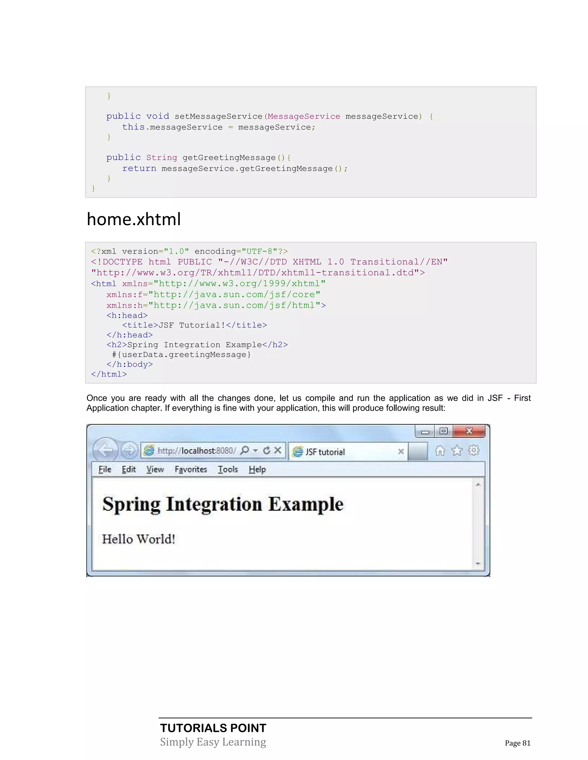 }

     public void setMessageService(MessageService messageService) {
        this.messageService = messageService;
     }

     public String getGreetingMessage(){
        return messageService.getGreetingMessage();
     }
 }


home.xhtml
 <?xml version="1.0" encoding="UTF-8"?>
 <!DOCTYPE html PUBLIC "-//W3C//DTD XHTML 1.0 Transitional//EN"
 "http://www.w3.org/TR/xhtml1/DTD/xhtml1-transitional.dtd">
 <html xmlns="http://www.w3.org/1999/xhtml"
    xmlns:f="http://java.sun.com/jsf/core"
    xmlns:h="http://java.sun.com/jsf/html">
    <h:head>
       <title>JSF Tutorial!</title>
    </h:head>
    <h2>Spring Integration Example</h2>
     #{userData.greetingMessage}
    </h:body>
 </html>

Once you are ready with all the changes done, let us compile and run the application as we did in JSF - First
Application chapter. If everything is fine with your application, this will produce following result:




                  TUTORIALS POINT
                  Simply Easy Learning                                                                Page 81
 