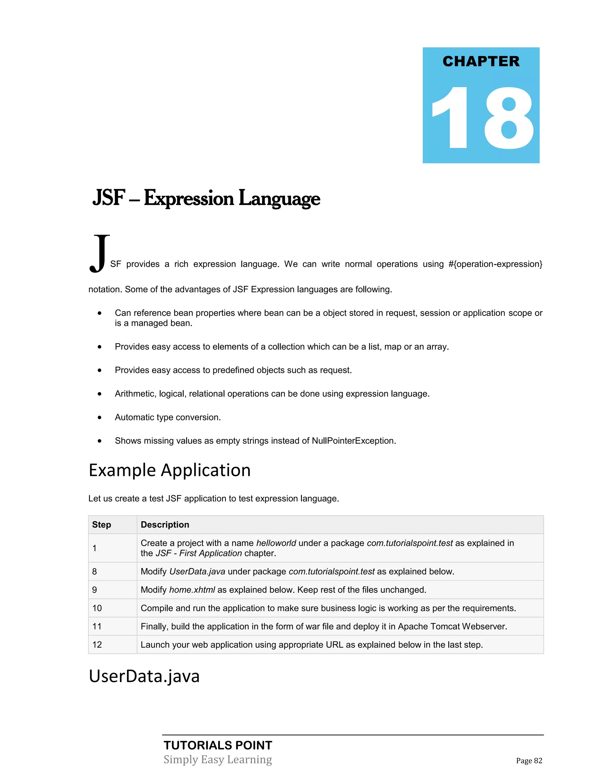 CHAPTER




                                                                                         18
 JSF – Expression Language


J       SF provides a rich expression language. We can write normal operations using #{operation-expression}

notation. Some of the advantages of JSF Expression languages are following.

        Can reference bean properties where bean can be a object stored in request, session or application scope or
         is a managed bean.

        Provides easy access to elements of a collection which can be a list, map or an array.

        Provides easy access to predefined objects such as request.

        Arithmetic, logical, relational operations can be done using expression language.

        Automatic type conversion.

        Shows missing values as empty strings instead of NullPointerException.


Example Application
Let us create a test JSF application to test expression language.

Step           Description

               Create a project with a name helloworld under a package com.tutorialspoint.test as explained in
1
               the JSF - First Application chapter.

8              Modify UserData.java under package com.tutorialspoint.test as explained below.

9              Modify home.xhtml as explained below. Keep rest of the files unchanged.

10             Compile and run the application to make sure business logic is working as per the requirements.

11             Finally, build the application in the form of war file and deploy it in Apache Tomcat Webserver.

12             Launch your web application using appropriate URL as explained below in the last step.


UserData.java


                     TUTORIALS POINT
                     Simply Easy Learning                                                                         Page 82
 