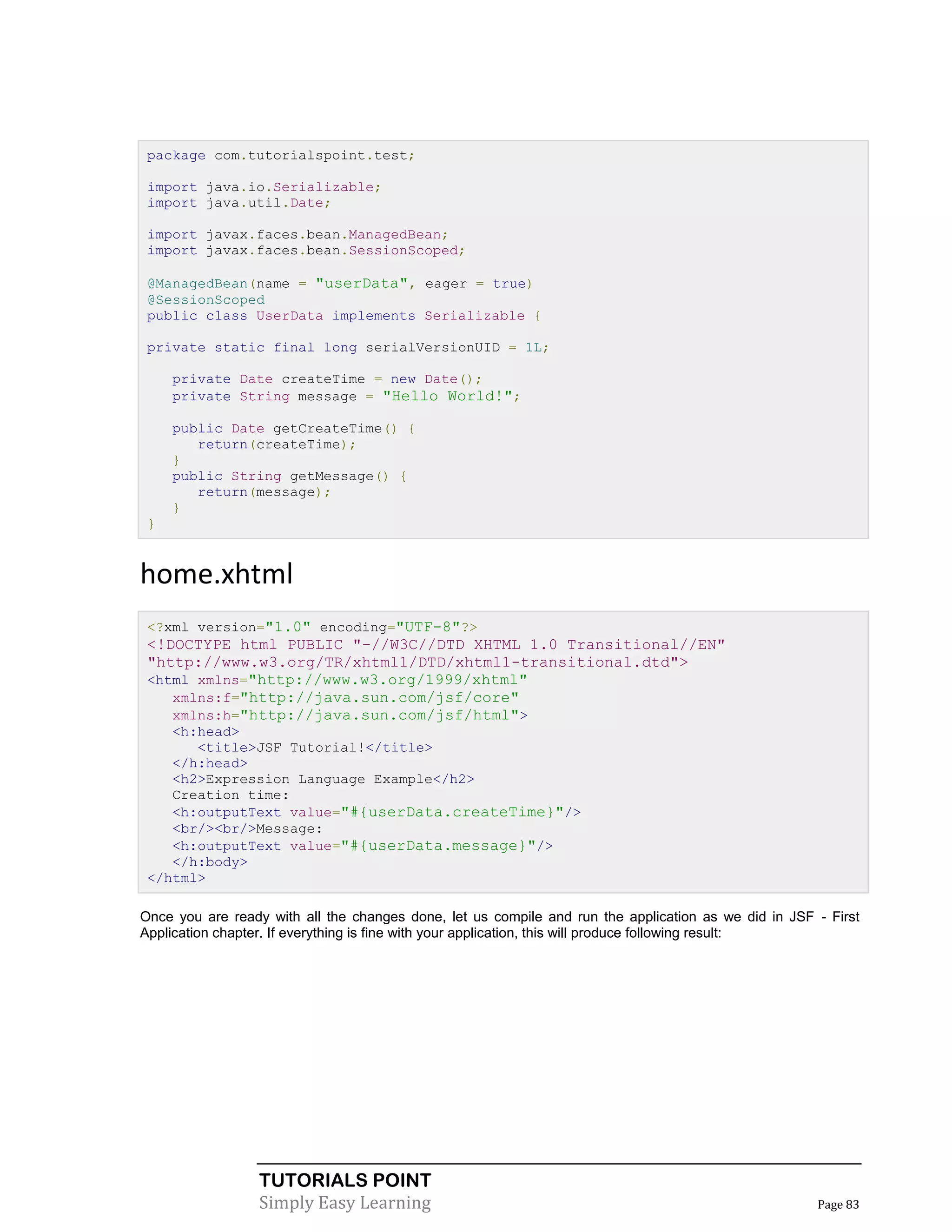 package com.tutorialspoint.test;

 import java.io.Serializable;
 import java.util.Date;

 import javax.faces.bean.ManagedBean;
 import javax.faces.bean.SessionScoped;

 @ManagedBean(name = "userData", eager = true)
 @SessionScoped
 public class UserData implements Serializable {

 private static final long serialVersionUID = 1L;

     private Date createTime = new Date();
     private String message = "Hello World!";

     public Date getCreateTime() {
        return(createTime);
     }
     public String getMessage() {
        return(message);
     }
 }


home.xhtml
 <?xml version="1.0" encoding="UTF-8"?>
 <!DOCTYPE html PUBLIC "-//W3C//DTD XHTML 1.0 Transitional//EN"
 "http://www.w3.org/TR/xhtml1/DTD/xhtml1-transitional.dtd">
 <html xmlns="http://www.w3.org/1999/xhtml"
    xmlns:f="http://java.sun.com/jsf/core"
    xmlns:h="http://java.sun.com/jsf/html">
    <h:head>
       <title>JSF Tutorial!</title>
    </h:head>
    <h2>Expression Language Example</h2>
    Creation time:
    <h:outputText value="#{userData.createTime}"/>
    <br/><br/>Message:
    <h:outputText value="#{userData.message}"/>
    </h:body>
 </html>

Once you are ready with all the changes done, let us compile and run the application as we did in JSF - First
Application chapter. If everything is fine with your application, this will produce following result:




                  TUTORIALS POINT
                  Simply Easy Learning                                                                Page 83
 