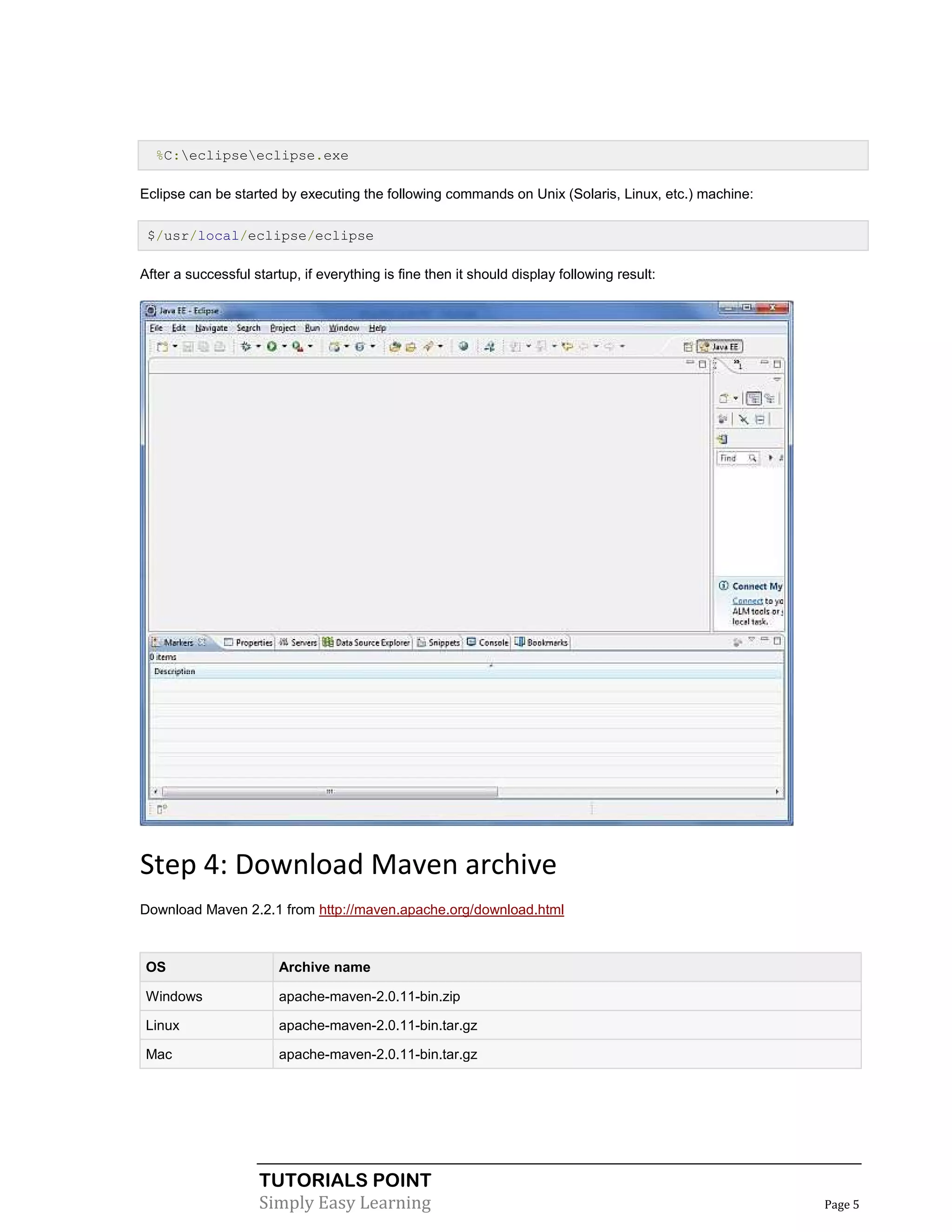 %C:eclipseeclipse.exe

Eclipse can be started by executing the following commands on Unix (Solaris, Linux, etc.) machine:

 $/usr/local/eclipse/eclipse

After a successful startup, if everything is fine then it should display following result:




Step 4: Download Maven archive
Download Maven 2.2.1 from http://maven.apache.org/download.html



 OS                     Archive name

 Windows                apache-maven-2.0.11-bin.zip

 Linux                  apache-maven-2.0.11-bin.tar.gz

 Mac                    apache-maven-2.0.11-bin.tar.gz




                    TUTORIALS POINT
                    Simply Easy Learning                                                             Page 5
 