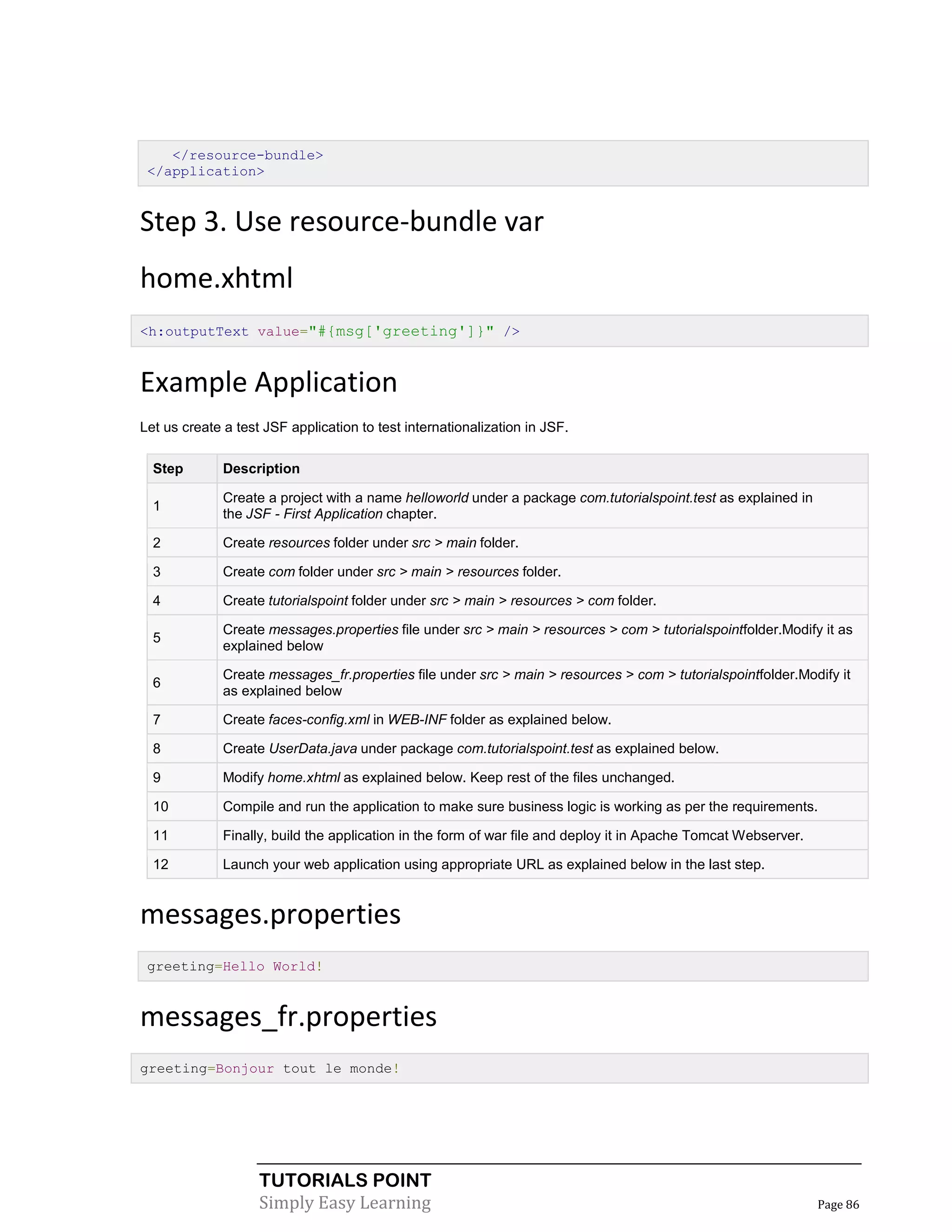 </resource-bundle>
 </application>


Step 3. Use resource-bundle var
home.xhtml
<h:outputText value="#{msg['greeting']}" />



Example Application
Let us create a test JSF application to test internationalization in JSF.

  Step        Description

              Create a project with a name helloworld under a package com.tutorialspoint.test as explained in
  1
              the JSF - First Application chapter.

  2           Create resources folder under src > main folder.

  3           Create com folder under src > main > resources folder.

  4           Create tutorialspoint folder under src > main > resources > com folder.

              Create messages.properties file under src > main > resources > com > tutorialspointfolder.Modify it as
  5
              explained below

              Create messages_fr.properties file under src > main > resources > com > tutorialspointfolder.Modify it
  6
              as explained below

  7           Create faces-config.xml in WEB-INF folder as explained below.

  8           Create UserData.java under package com.tutorialspoint.test as explained below.

  9           Modify home.xhtml as explained below. Keep rest of the files unchanged.

  10          Compile and run the application to make sure business logic is working as per the requirements.

  11          Finally, build the application in the form of war file and deploy it in Apache Tomcat Webserver.

  12          Launch your web application using appropriate URL as explained below in the last step.


messages.properties
 greeting=Hello World!


messages_fr.properties
greeting=Bonjour tout le monde!




                    TUTORIALS POINT
                    Simply Easy Learning                                                                         Page 86
 