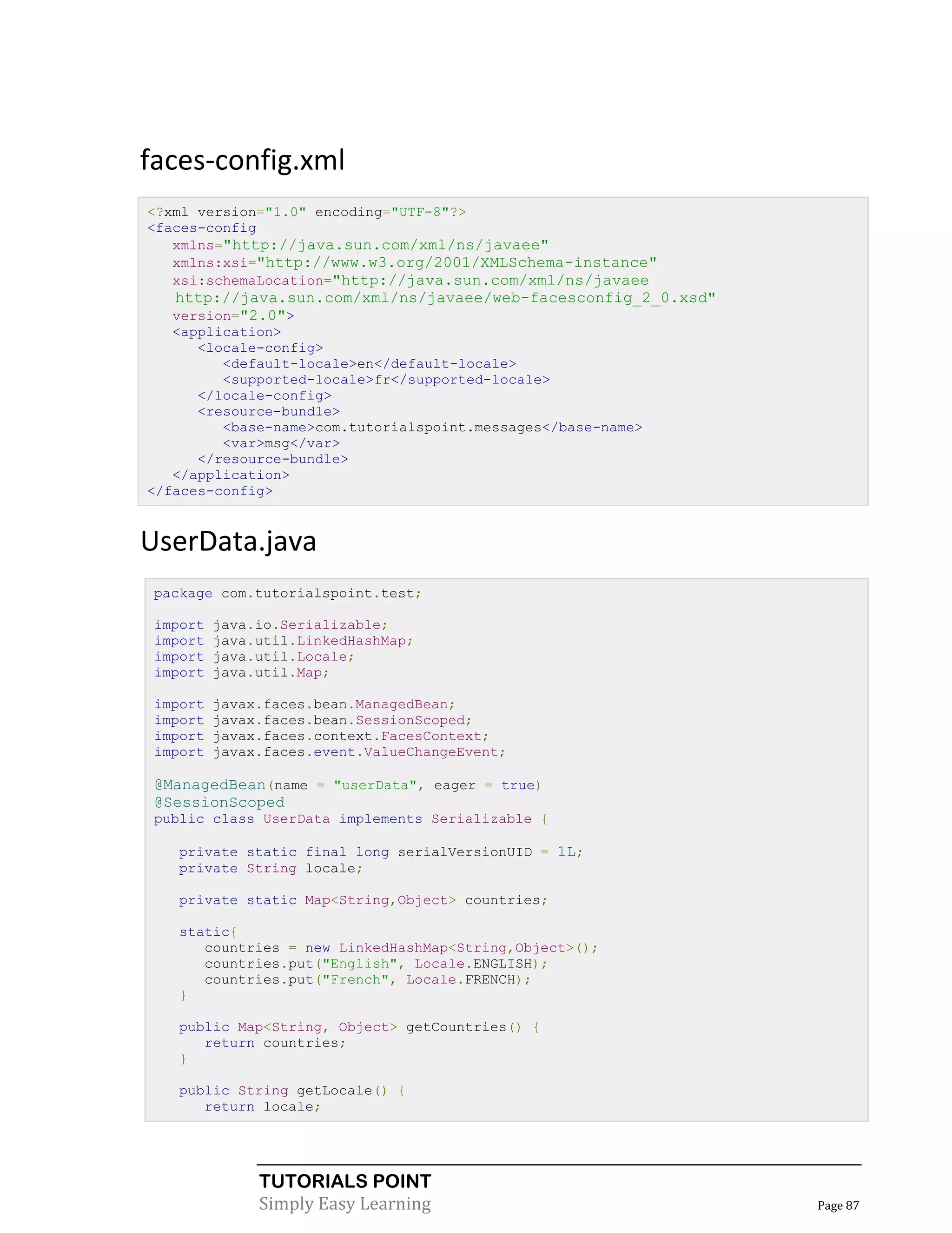 faces-config.xml
<?xml version="1.0" encoding="UTF-8"?>
<faces-config
   xmlns="http://java.sun.com/xml/ns/javaee"
   xmlns:xsi="http://www.w3.org/2001/XMLSchema-instance"
   xsi:schemaLocation="http://java.sun.com/xml/ns/javaee
   http://java.sun.com/xml/ns/javaee/web-facesconfig_2_0.xsd"
   version="2.0">
   <application>
      <locale-config>
         <default-locale>en</default-locale>
         <supported-locale>fr</supported-locale>
      </locale-config>
      <resource-bundle>
         <base-name>com.tutorialspoint.messages</base-name>
         <var>msg</var>
      </resource-bundle>
   </application>
</faces-config>


UserData.java
 package com.tutorialspoint.test;

 import   java.io.Serializable;
 import   java.util.LinkedHashMap;
 import   java.util.Locale;
 import   java.util.Map;

 import   javax.faces.bean.ManagedBean;
 import   javax.faces.bean.SessionScoped;
 import   javax.faces.context.FacesContext;
 import   javax.faces.event.ValueChangeEvent;

 @ManagedBean(name = "userData", eager = true)
 @SessionScoped
 public class UserData implements Serializable {

   private static final long serialVersionUID = 1L;
   private String locale;

   private static Map<String,Object> countries;

   static{
      countries = new LinkedHashMap<String,Object>();
      countries.put("English", Locale.ENGLISH);
      countries.put("French", Locale.FRENCH);
   }

   public Map<String, Object> getCountries() {
      return countries;
   }

   public String getLocale() {
      return locale;




               TUTORIALS POINT
               Simply Easy Learning                             Page 87
 