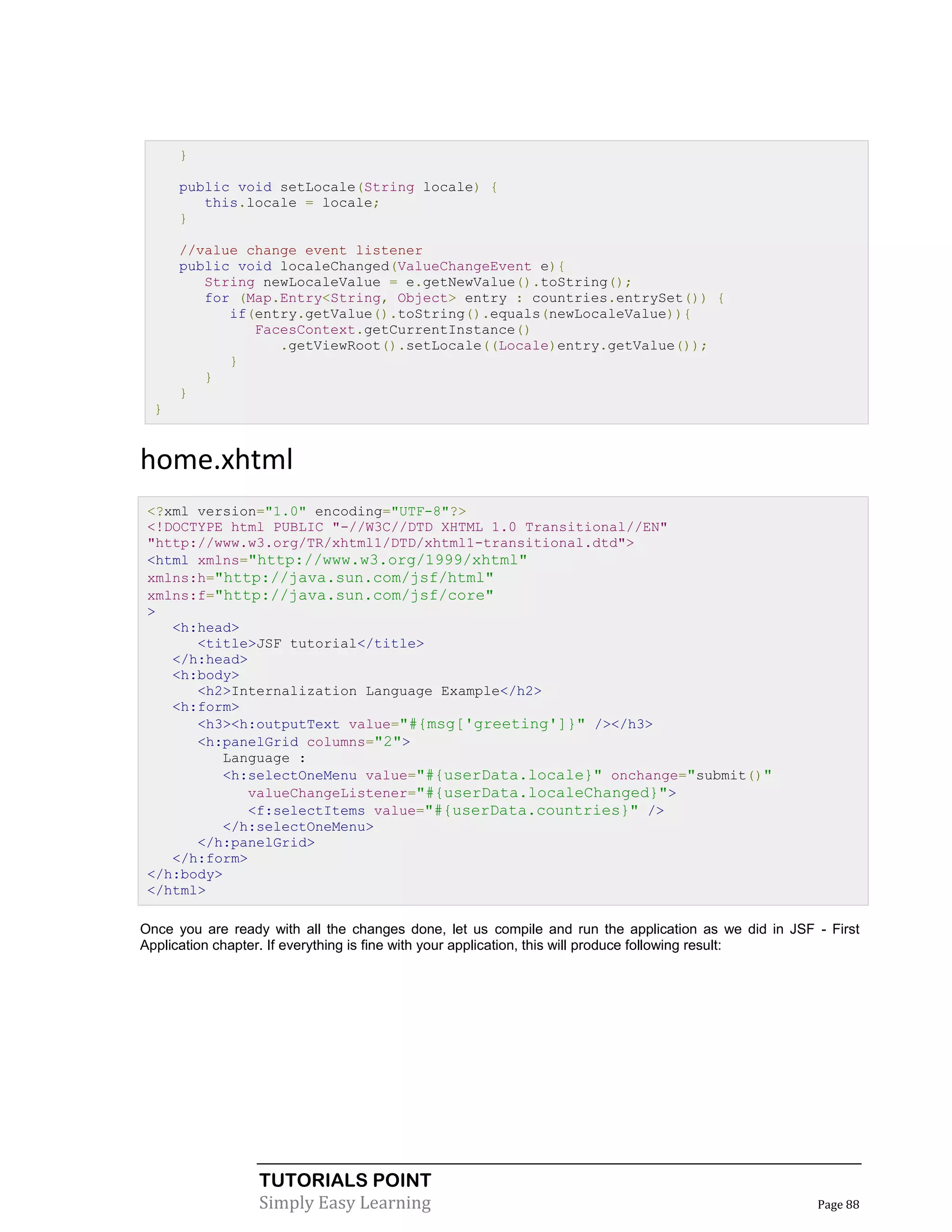 }

      public void setLocale(String locale) {
         this.locale = locale;
      }

      //value change event listener
      public void localeChanged(ValueChangeEvent e){
         String newLocaleValue = e.getNewValue().toString();
         for (Map.Entry<String, Object> entry : countries.entrySet()) {
            if(entry.getValue().toString().equals(newLocaleValue)){
               FacesContext.getCurrentInstance()
                  .getViewRoot().setLocale((Locale)entry.getValue());
            }
         }
      }
  }


home.xhtml
 <?xml version="1.0" encoding="UTF-8"?>
 <!DOCTYPE html PUBLIC "-//W3C//DTD XHTML 1.0 Transitional//EN"
 "http://www.w3.org/TR/xhtml1/DTD/xhtml1-transitional.dtd">
 <html xmlns="http://www.w3.org/1999/xhtml"
 xmlns:h="http://java.sun.com/jsf/html"
 xmlns:f="http://java.sun.com/jsf/core"
 >
    <h:head>
       <title>JSF tutorial</title>
    </h:head>
    <h:body>
       <h2>Internalization Language Example</h2>
    <h:form>
       <h3><h:outputText value="#{msg['greeting']}" /></h3>
       <h:panelGrid columns="2">
          Language :
          <h:selectOneMenu value="#{userData.locale}" onchange="submit()"
             valueChangeListener="#{userData.localeChanged}">
             <f:selectItems value="#{userData.countries}" />
          </h:selectOneMenu>
       </h:panelGrid>
    </h:form>
 </h:body>
 </html>

Once you are ready with all the changes done, let us compile and run the application as we did in JSF - First
Application chapter. If everything is fine with your application, this will produce following result:




                  TUTORIALS POINT
                  Simply Easy Learning                                                                Page 88
 