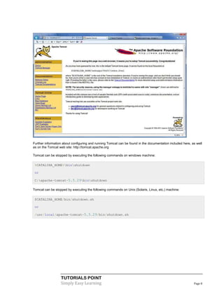 Further information about configuring and running Tomcat can be found in the documentation included here, as well
as on the Tomcat web site: http://tomcat.apache.org

Tomcat can be stopped by executing the following commands on windows machine:

 %CATALINA_HOME%binshutdown

 or

 C:apache-tomcat-5.5.29binshutdown

Tomcat can be stopped by executing the following commands on Unix (Solaris, Linux, etc.) machine:

 $CATALINA_HOME/bin/shutdown.sh

 or

 /usr/local/apache-tomcat-5.5.29/bin/shutdown.sh




                  TUTORIALS POINT
                  Simply Easy Learning                                                                     Page 8
 
