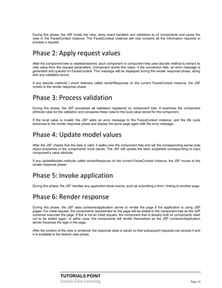 During this phase, the JSF builds the view, wires event handlers and validators to UI components and saves the
view in the FacesContext instance. The FacesContext instance will now contains all the information required to
process a request.


Phase 2: Apply request values
After the component tree is created/restored, each component in component tree uses decode method to extract its
new value from the request parameters. Component stores this value. If the conversion fails, an error message is
generated and queued on FacesContext. This message will be displayed during the render response phase, along
with any validation errors.

If any decode methods / event listeners called renderResponse on the current FacesContext instance, the JSF
moves to the render response phase.


Phase 3: Process validation
During this phase, the JSF processes all validators registered on component tree. It examines the component
attribute rules for the validation and compares these rules to the local value stored for the component.

If the local value is invalid, the JSF adds an error message to the FacesContext instance, and the life cycle
advances to the render response phase and display the same page again with the error message.


Phase 4: Update model values
After the JSF checks that the data is valid, it walks over the component tree and set the corresponding server-side
object properties to the components' local values. The JSF will update the bean properties corresponding to input
component's value attribute.

If any updateModels methods called renderResponse on the current FacesContext instance, the JSF moves to the
render response phase.


Phase 5: Invoke application
During this phase, the JSF handles any application-level events, such as submitting a form / linking to another page.


Phase 6: Render response
During this phase, the JSF asks container/application server to render the page if the application is using JSP
pages. For initial request, the components represented on the page will be added to the component tree as the JSP
container executes the page. If this is not an initial request, the component tree is already built so components need
not to be added again. In either case, the components will render themselves as the JSP container/Application
server traverses the tags in the page.

After the content of the view is rendered, the response state is saved so that subsequent requests can access it and
it is available to the restore view phase.




                   TUTORIALS POINT
                   Simply Easy Learning                                                                        Page 12
 