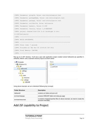 [INFO] Parameter: groupId, Value: com.tutorialspoint.test
 [INFO] Parameter: packageName, Value: com.tutorialspoint.test
 [INFO] Parameter: package, Value: com.tutorialspoint.test
 [INFO] Parameter: artifactId, Value: helloworld
 [INFO] Parameter: basedir, Value: C:JSF
 [INFO] Parameter: version, Value: 1.0-SNAPSHOT
 [INFO] project created from Old (1.x) Archetype in dir:
 C:JSFhelloworld
 [INFO] -------------------------------------------------------------
 [INFO] BUILD SUCCESSFUL
 [INFO] -------------------------------------------------------------
 [INFO] Total time: 7 seconds
 [INFO] Finished at: Mon Nov 05 16:05:04 IST 2012
 [INFO] Final Memory: 12M/84M
 [INFO] -------------------------------------------------------------

Now go to C:/JSF directory. You'll see a java web application project created named helloworld (as specified in
artifactId). Maven uses a standard directory layout as shown below:




Using above example, we can understand following key concepts

Folder Structure                      Description

helloworld                            contains src folder and pom.xml

src/main/wepapp                       contains WEB-INF folder and index.jsp page

                                      it contains images/properties files (In above example, we need to create this
src/main/resources
                                      structure manually).


Add JSF capability to Project


                   TUTORIALS POINT
                   Simply Easy Learning                                                                     Page 14
 