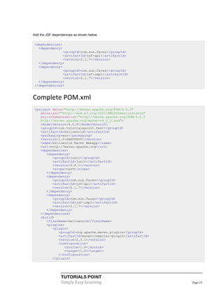 Add the JSF dependencies as shown below.

 <dependencies>
   <dependency>
                <groupId>com.sun.faces</groupId>
                <artifactId>jsf-api</artifactId>
                <version>2.1.7</version>
   </dependency>
   <dependency>
                <groupId>com.sun.faces</groupId>
                <artifactId>jsf-impl</artifactId>
                <version>2.1.7</version>
   </dependency>
 </dependencies>


Complete POM.xml
 <project xmlns="http://maven.apache.org/POM/4.0.0"
    xmlns:xsi="http://www.w3.org/2001/XMLSchema-instance"
    xsi:schemaLocation="http://maven.apache.org/POM/4.0.0
    http://maven.apache.org/maven-v4_0_0.xsd">
    <modelVersion>4.0.0</modelVersion>
    <groupId>com.tutorialspoint.test</groupId>
    <artifactId>helloworld</artifactId>
    <packaging>war</packaging>
    <version>1.0-SNAPSHOT</version>
    <name>helloworld Maven Webapp</name>
    <url>http://maven.apache.org</url>
    <dependencies>
       <dependency>
          <groupId>junit</groupId>
          <artifactId>junit</artifactId>
          <version>3.8.1</version>
          <scope>test</scope>
       </dependency>
       <dependency>
          <groupId>com.sun.faces</groupId>
          <artifactId>jsf-api</artifactId>
          <version>2.1.7</version>
       </dependency>
       <dependency>
          <groupId>com.sun.faces</groupId>
          <artifactId>jsf-impl</artifactId>
          <version>2.1.7</version>
       </dependency>
    </dependencies>
    <build>
       <finalName>helloworld</finalName>
       <plugins>
          <plugin>
             <groupId>org.apache.maven.plugins</groupId>
             <artifactId>maven-compiler-plugin</artifactId>
             <version>2.3.1</version>
             <configuration>
                <source>1.6</source>
                <target>1.6</target>
             </configuration>
          </plugin>




                 TUTORIALS POINT
                 Simply Easy Learning                         Page 15
 