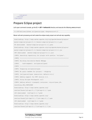 </plugins>
    </build>
 </project>


Prepare Eclipse project
Let's open command console, go the C: > JSF > helloworld directory and execute the following mvncommand.

 C:JSFhelloworld>mvn eclipse:eclipse -Dwtpversion=2.0

Maven will start processing and will create the eclipse ready project and will add wtp capability.

 Downloading: http://repo.maven.apache.org/org/apache/maven/plugins/
 maven-compiler-plugin/2.3.1/maven-compiler-plugin-2.3.1.pom
 5K downloaded        (maven-compiler-plugin-2.3.1.pom)
 Downloading: http://repo.maven.apache.org/org/apache/maven/plugins/
 maven-compiler-plugin/2.3.1/maven-compiler-plugin-2.3.1.jar
 29K downloaded        (maven-compiler-plugin-2.3.1.jar)
 [INFO] Searching repository for plugin with prefix: 'eclipse'.
 [INFO] ------------------------------------------------------------
 [INFO] Building helloworld Maven Webapp
 [INFO]        task-segment: [eclipse:eclipse]
 [INFO] ------------------------------------------------------------
 [INFO] Preparing eclipse:eclipse
 [INFO] No goals needed for project - skipping
 [INFO] [eclipse:eclipse {execution: default-cli}]
 [INFO] Adding support for WTP version 2.0.
 [INFO] Using Eclipse Workspace: null
 [INFO] Adding default classpath container: org.eclipse.jdt.
 launching.JRE_CONTAINER
 Downloading: http://repo.maven.apache.org/
 com/sun/faces/jsf-api/2.1.7/jsf-api-2.1.7.pom
 12K downloaded        (jsf-api-2.1.7.pom)
 Downloading: http://repo.maven.apache.org/
 com/sun/faces/jsf-impl/2.1.7/jsf-impl-2.1.7.pom
 10K downloaded        (jsf-impl-2.1.7.pom)
 Downloading: http://repo.maven.apache.org/
 com/sun/faces/jsf-api/2.1.7/jsf-api-2.1.7.jar




                   TUTORIALS POINT
                   Simply Easy Learning                                                               Page 16
 